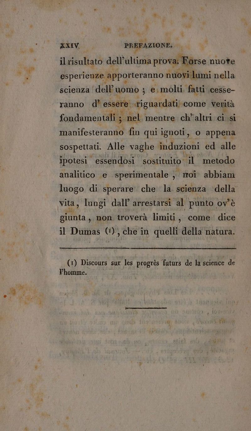 KXIV. il risultato dell'ultima prova; Fò esperienze. apporteranno nuovi lumi nella scienza dell’ uomo ; e. molti. fatti .cesse- ranno d’ essere’ sriguardati; ‘come è “i fondamentali ;. nel. mentre ch’altri ci si manifesteranno fin qui ignoti, o appena Pere Alle vaghe induzioni ed alle ipotesi essendosi sostituito il metodo analitico e sperimentale ) moi. abbiam luogo di sperare che la. scienza ‘della vita, lungi dall’ arrestarsi al punto. ov è giunta, non troverà limiti, come: dice il Dumas 0), che in quelli della natura. (1) Discours sur les progrès faturs de la science de Vhomme.. |