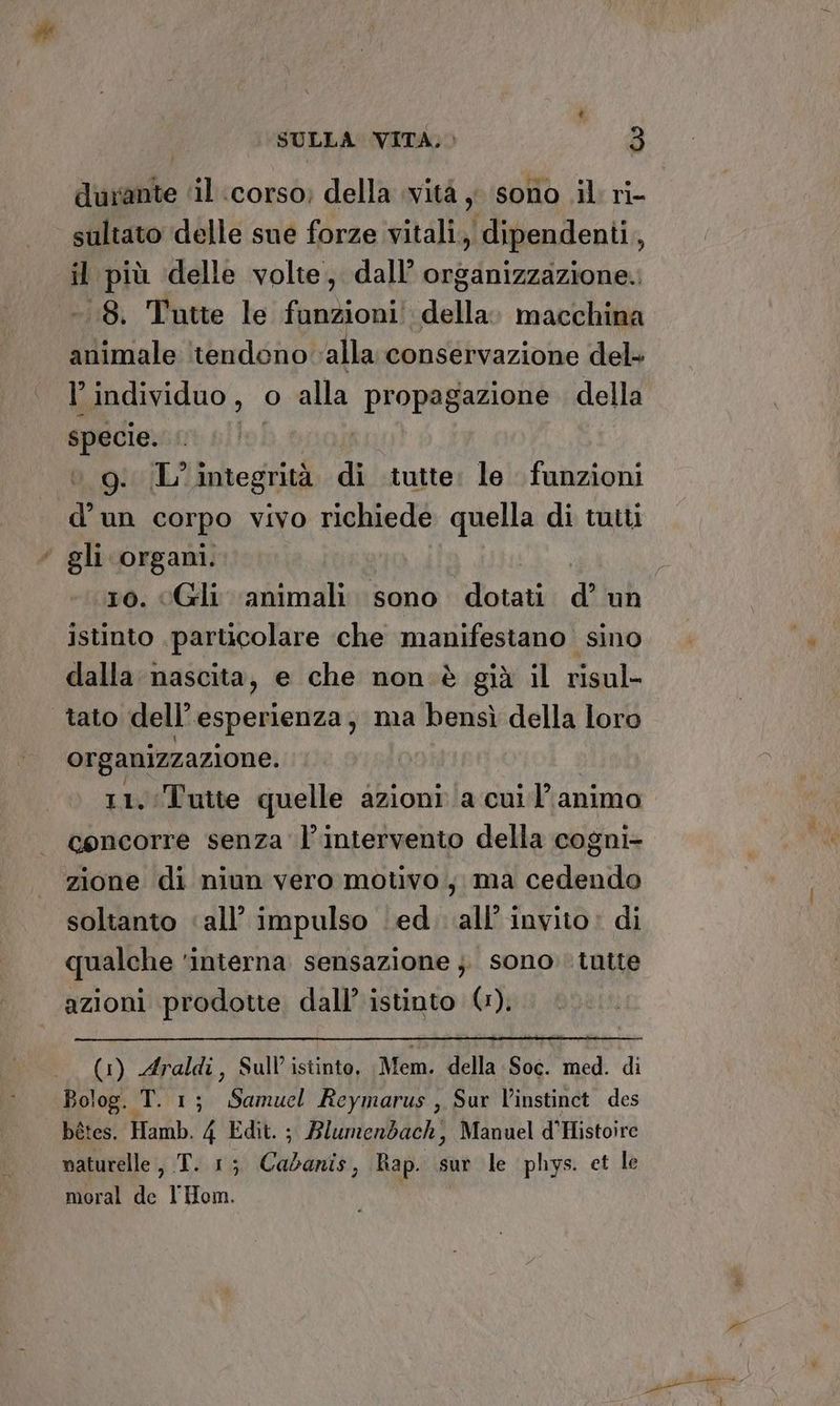 durante ‘il ‘corso; della vità ; sono .il ri- sultato delle sue forze vitali, dipendenti, il più delle volte, dall’ organizzazione. -.18. Tutte le funzioni! della: macchina animale tendono ‘alla conservazione del- l’ individuo, | o alla “PIORpRaAAE della vi A 9g. (L’integrità di tutte: le funzioni ii un corpo vivo richiede quella di tutti * gli organi. ; ro. Gli animali sono dotati d’ un istinto particolare che manifestano sino dalla nascita, e che non è già il risul- tato dell’ esperienza, ma bensì della loro organizzazione. 11. Tutte quelle azioni a cui’ animo | concorre senza l'intervento della cogni- zione di niun vero motivo , ma cedendo soltanto «all’ impulso ed. all'invito: di qualche ‘interna sensazione }. sono. tutte azioni prodotte dall’ istinto (1). (1) Araldi, Sull’ istinto, Mem. della sUE med. di Bolog. T. 1; Samuel Reymarus , Sur l’instinct des bétes. Hamb. 4 Edit. ; Blumenbach, Manuel d'Histoire maturelle, T. 1; Cho ergo. Rap. sur le phys. et le moral de l'Hom.