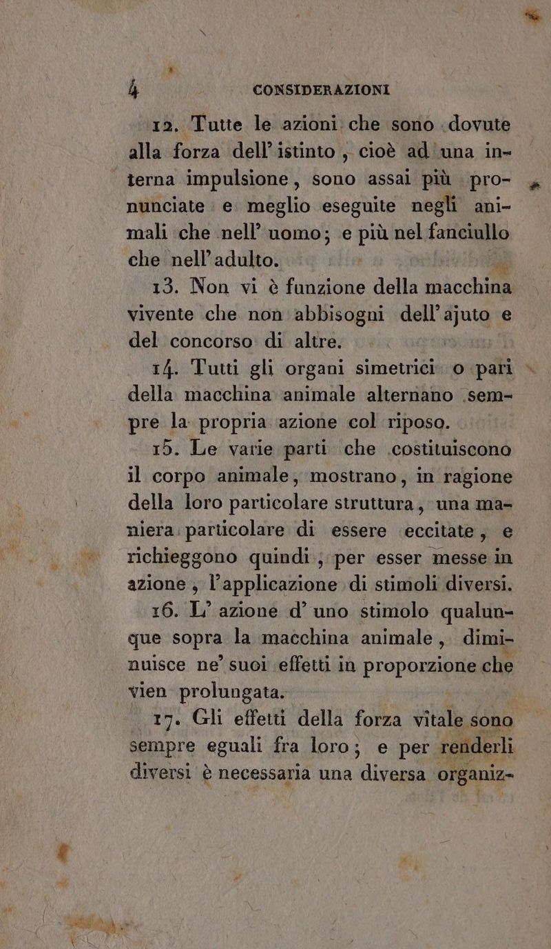 12. Tutte le azioni che sono dovute alla forza dell’istinto, cioè ad una in- terna impulsione, sono assai più pro- nunciate e. meglio eseguite negli ani- mali che nell’ uomo; e più nel fanciullo che nell'adulto. 13. Non vi è funzione della Hidoch il vivente che non abbisogni dell’ ai, e del concorso di altre. 14. Tutti gli organi simetrici. o pari della macchina animale alternano .sem- pre la propria azione col riposo. 15. Le varie parti che .costituiscono il corpo animale, mostrano, in ragione della loro particolare struttura, una ma- niera. particolare di essere ‘eccitate, e richieggono quindi; per esser messe in azione , l'applicazione di stimoli diversi. 16. L’ azione d’ uno stimolo qualun- qUPNSOBRA la macchina animale, dimi- nuisce ne’ suoi effetti in proporzione che vien prolungata. 17. Gli effetti della forza vitale sono sempre eguali fra loro; e per renderli diversi è necessaria una diversa organiz-