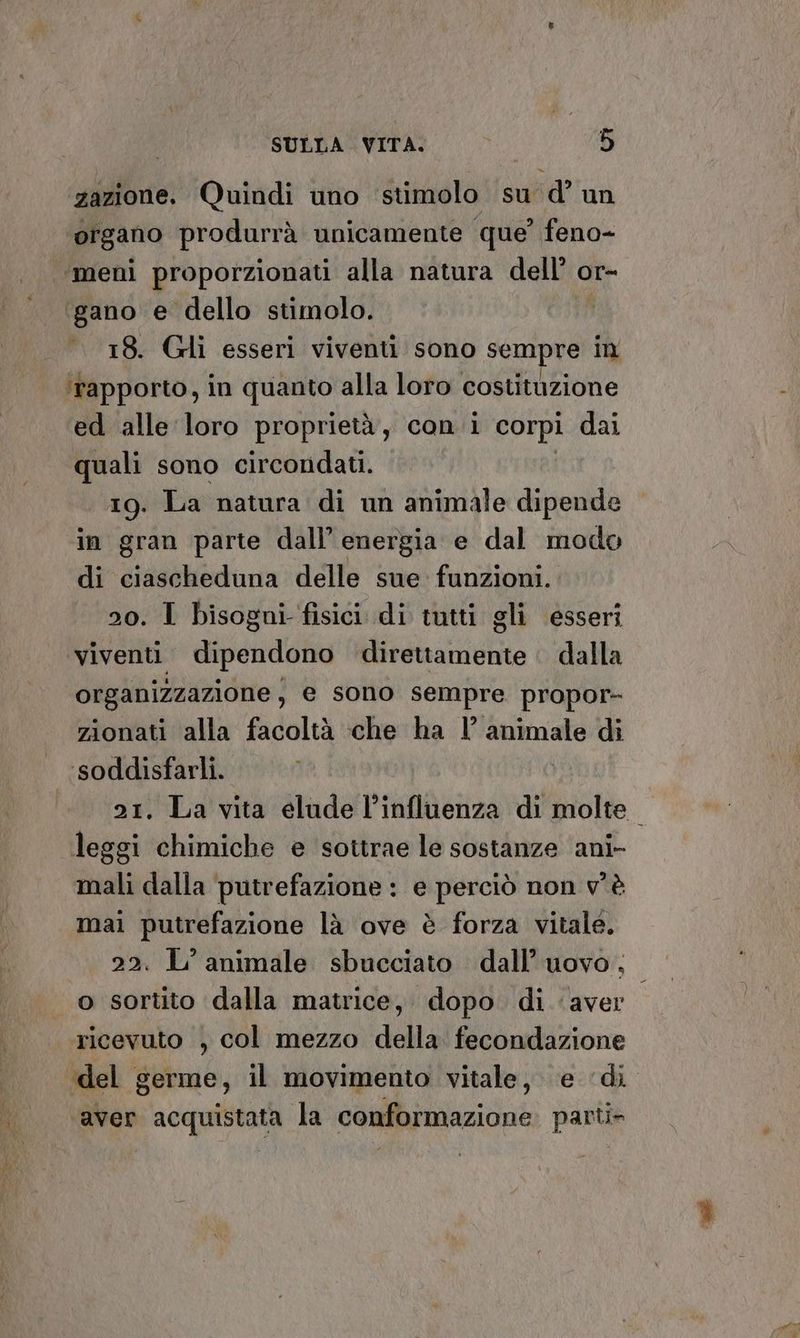 zazione. Quindi uno stimolo su d’ un organo produrrà unicamente que’ feno- ‘“meni proporzionati alla natura dell’ or- igano e dello stimolo. . 18. Gli esseri viventi sono sempre in ‘fapporto, in quanto alla loro costituzione ed alle loro proprietà, con i corpi dai quali sono circondati. 19. La natura di un animale dipende in gran parte dall’ energia e dal modo di ciascheduna delle sue: funzioni. 20. I bisogni fisici di tutti gli esseri viventi dipendono direttamente . dalla organizzazione, e sono sempre propor- zionati alla facoltà che ha l’ animale di ssoddisfarli. 21. La vita elude l'influenza di molte. leggi chimiche e sottrae le sostanze ani- mali dalla putrefazione : e perciò non v'è mai putrefazione là ove è forza vitale. 22. L'animale sbucciato dall’ uovo. | o sortito dalla matrice, dopo di ‘aver ricevuto , col mezzo della fecondazione ‘del germe, il movimento vitale, ‘e ‘di aver acquistata la conformazione parti»