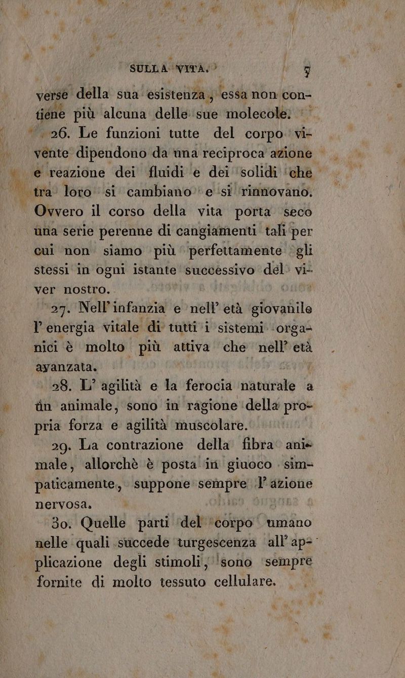 A #Y SULLA VITA.) | Wa verse ‘della sua esistenza; ‘essa non con- tiene più alcuna delle sue molecole; ‘26. Le funzioni tutte del corpo. vi- | vente. dipendono da una reciproca azione | e reazione dei fluidi è dei ‘solidi ‘ ‘che’ | tra loro si cambiano esi rinmovano. Ovvero il corso della vita porta seco ùna serie perenne di cangiamenti tali per cui non siamo più perfettamente gli stessi in ogni istante successivo del’ vi- Ver nostro... | ‘27. Nell’infanzia e nell’ età giovanile T' energia vitale di tutti ‘i sistemi ‘orga@ nici è molto più attiva che nell’ età avanzata. (U 28. L° agilità e la ferocia iantinate a tin animale, sono in ragione ‘della pro- pria forza e agilità muscolare. 29. La contrazione della fibra‘ anie male, allorchè è posta in giuoco . sim- paticamente., suppone ppt. lazione pr dig Li o. Quelle parti ‘del ‘ iso ‘umano lu quali succede turgescenza all’ap= plicazione degli stimoli 'sono sempre . fornite di molto tessuto cellulare. iù Ù