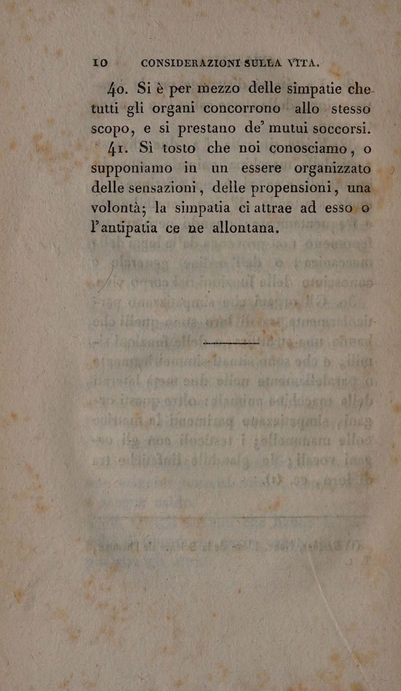 40. Si è per mezzo delle simpatie che- tutti gli organi ‘concorrono’ allo stesso scopo, e si prestano de’ mutui soccorsi. 41. Sì tosto che noi conosciamo, o supponiamo in un essere organizzato . delle sensazioni, delle propensioni, una. volontà; la simpatia ci attrae ad esso vo Pants ce ne allontana.