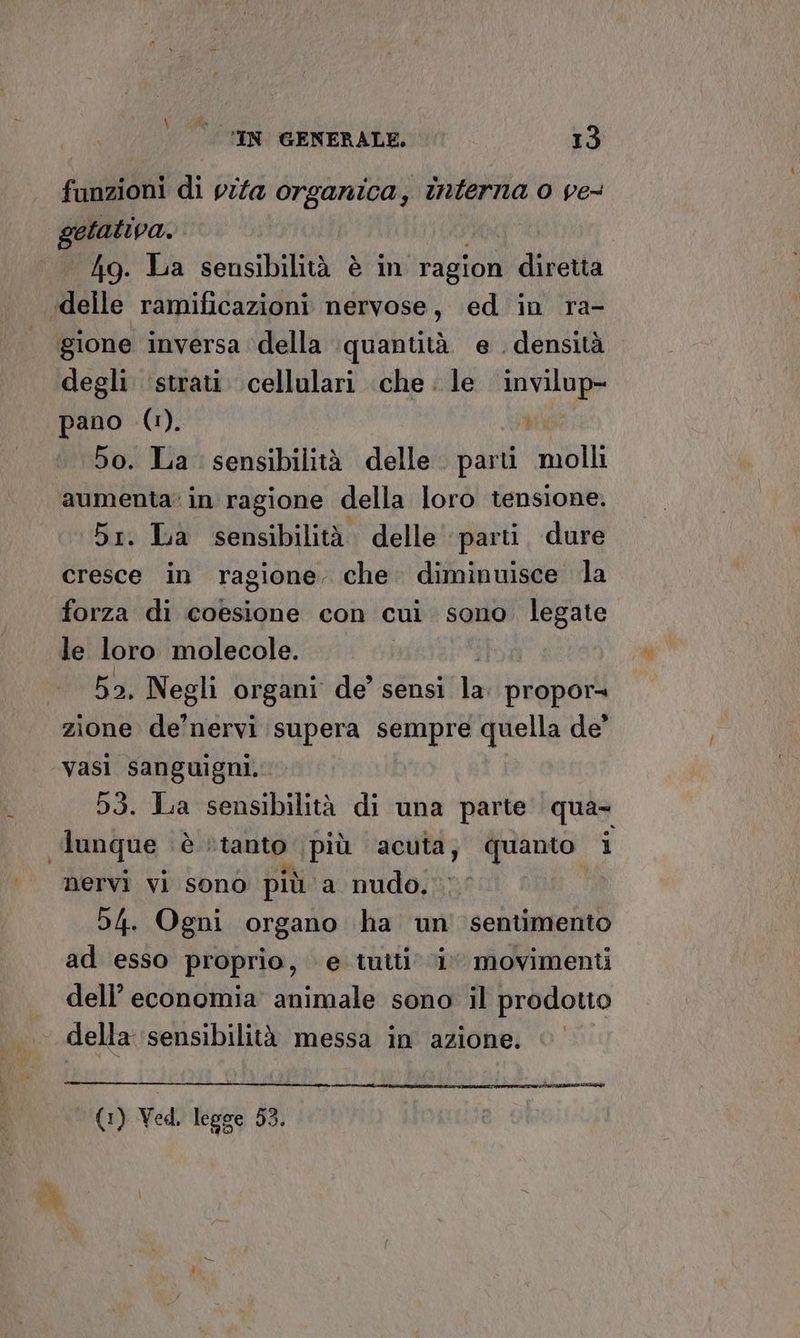 funzioni di vita organica, interna 0 ve- getativa. 4g. La sensibilità è in ragion diretta «delle ramificazioni nervose, ed in ra- gione inversa della quantità. e . densità degli ‘strati. cellulari che. le preilogo pano (1). 5o. La sensibilità delle. parti molli aumenta’ in ragione della loro tensione. 5r. La sensibilità delle parti dure cresce in ragione. che. diminuisce la forza di coesione con cui sono. legate le loro molecole. | 52, Negli organi de'sthsitta propor= zione de'nervi supera sempre quella de” vasi sanguigni, 53. La sensibilità di una parte qua= dunque è i ‘tanto ‘più acuta, quanto 1 nervi vi sono più a nudo. 54. Ogni organo ha un sentimento ad esso proprio, e tutti ‘i movimenti dell’ economia animale sono il prodotto della sensibilità messa in azione. natia na ani ATA Dino — (1) Ved. legge 53,