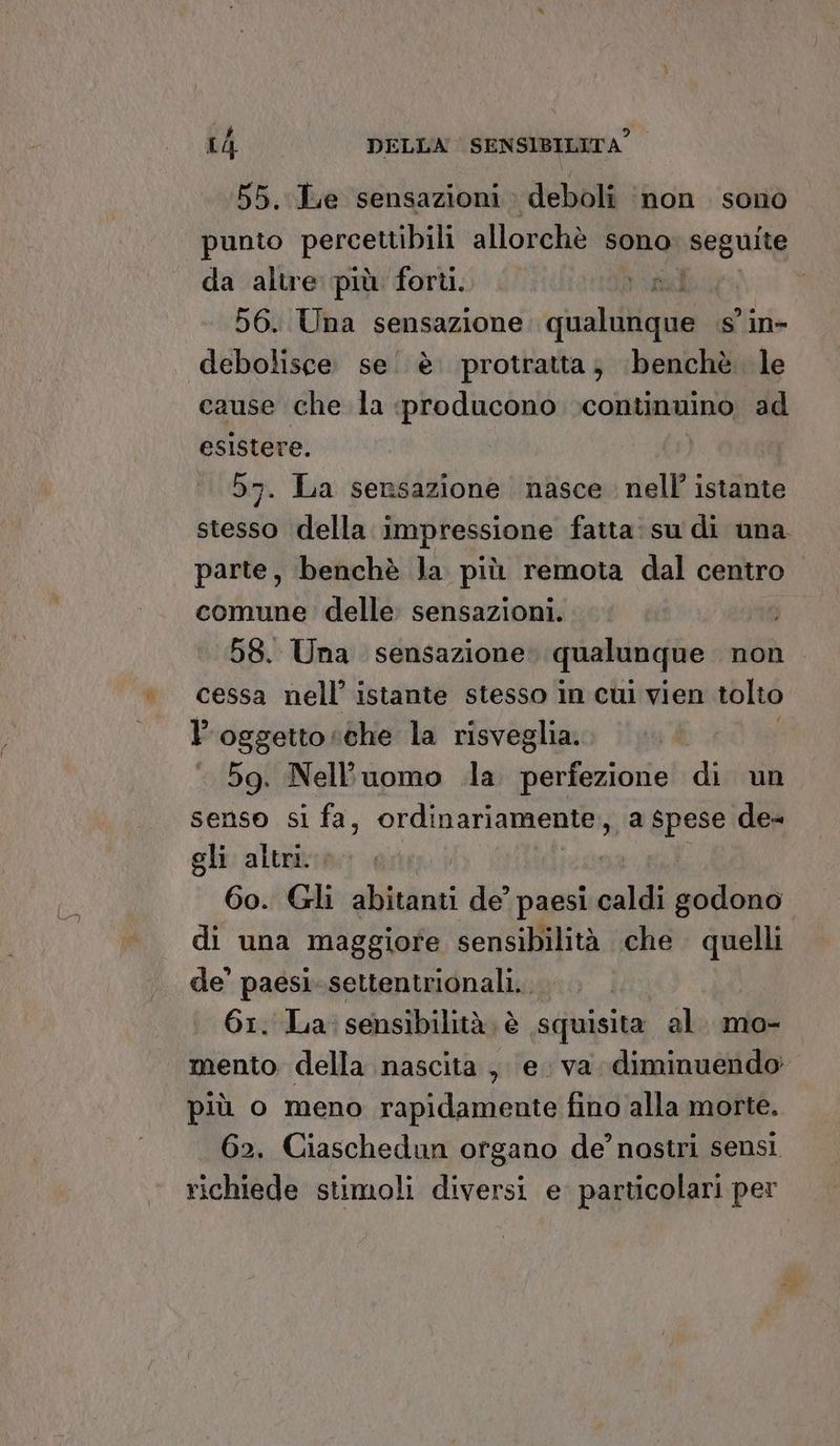 è 55. Le sensazioni : deboli ‘non sono punto percettibili allorchè sono seguite da altre più forti. visa | 56. Una sensazione qualinque . s'in- debolisce se. è protratta; ‘benchè. le esistere. 57. La sensazione nasce. nell’ istante stesso della impressione fatta: su di una parte, benchè la più remota dal centro comune delle sensazioni. 58. Una sensazione qualunque non cessa nell’ istante stesso in cul vien tolto l'oggetto «che la risveglia. 59. Nell'uomo .la perfezione di un senso si fa, ordinariamente, a spese de- gli altri. 60. Gli sifdiini de’ paesi caldi godono di una maggiore sensibilità che quelli de’ paesi. settentrionali. 61. La sensibilità. è squisita al. mo- mento. della nascita , e. va diminuendo più o meno rapidamente fino alla morte. 62. Ciaschedun organo de’ nostri sensi richiede stimoli diversi e. particolari per