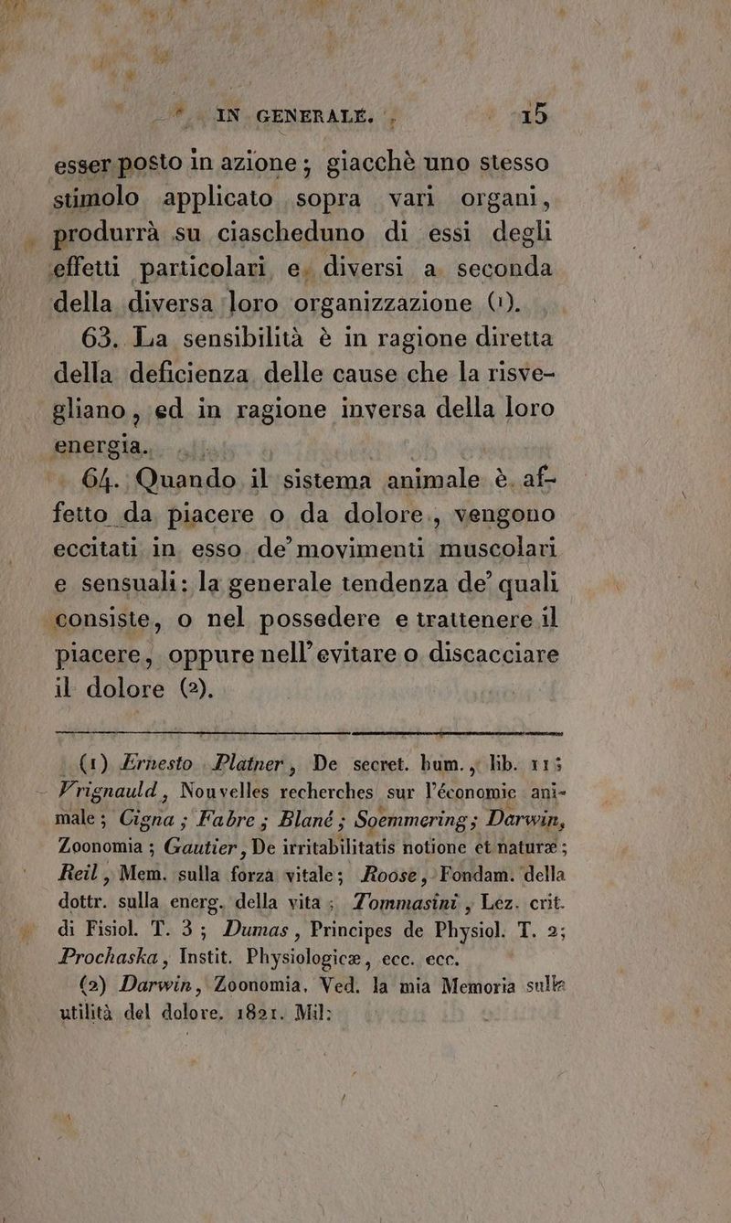 esser. posto in azione; giacchè uno stesso stimolo applicato sopra vari organi, produrrà .su ciascheduno di essi degli ‘effetti particolari, e. diversi a. seconda della diversa ‘(loro organizzazione (1). 63. La sensibilità è in ragione diretta della deficienza, delle cause che la risve- gliano, ed in ragione inversa della loro energia. | | 64. Quando il sistema animale è. af- Loi piacere o da dolore., vengono eccitati. in esso de’ movimenti muscolari e sensuali: la generale tendenza de’ quali piacere, oppure nell’evitare o discacciare il dolore (2). men iii (1) Ernesto Platner, De secret. bum., lib. 115 male; Cigna; Fabre; Blané; Soemmering; Darwin, Zoonomia ; Guilia De irritabilitatis notione et natura ; Reil ,, Mem. sulla fdrea vitale; Roose,- Fondam. della du, sulla energ. della vita; Zommasini , Lez. crit. di Fisio. T.3; Dumas, Principes de Physiol. T. 2; Prochaska , Instit. Physiologice, ecc. ecc. (2) Darwin, Zoonomia, Ved. la mia Memoria sulla utilità del dolore. 1821. Mil: