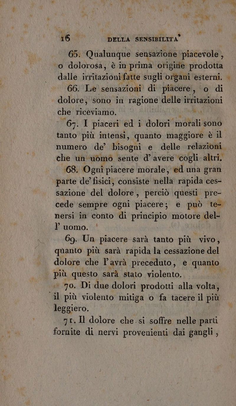65. Qualunque sensazione piacevole , ‘0 dolorosa, è in prima origine prodotta dalle ita ion fitte sugli organi esterni. 66. Le sensazioni di piacere, o di dolore, sono ini ragione delle irritazioni che riceviamo. ui 67. I piaceri ed i dolori morali sono E5 che un uòmo sente d° avere ‘cogli altri, 168. Ogni piacere morale, ed una gran ‘parle de’ fisici, consiste nella rapida ces- sazione del dolore, perciò questi pre- nersi in conto di principio motore del- luomo. ‘ | 69. Un piacere sarà tanto più vivo, quanto più sarà rapida la cessazione del più questo sarà stato violento. ‘70. Di due dolori prodotti alla volta, ‘il più violento mitiga o fa tacere il più leggiero. nr, Il dolore che. si sorte nelle parti fornite di nervi provenienti dai gangli ,