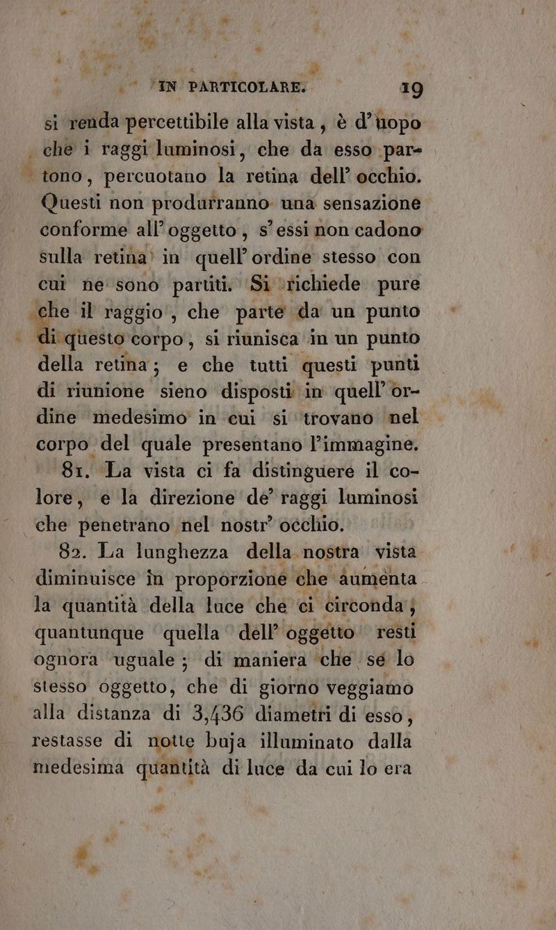 si renda percettibile alla vista, è d’uopo che i raggi luminosi, che da esso par= | tono, percuotano la retina dell’ occhio. Questi non prodarranno una sensazione. conforme all'oggetto, s' essi non cadono sulla retina. in quell’ordine stesso con cui ne sono partiti. ‘Si ‘tichiede pure «che il raggio, che parte da un punto fagiio corpo, si riunisca in un punto della retina ; e che tutti questi punti di riunione sieno disposti in quell’ or- dine medesimo’ in ‘cui si ‘trovano nel corpo del quale presentano l’immagine. 81. La vista ci fa distinguere il co- lore, e la direzione de’ raggi luminosi che penetrano nel nostr’ occhio. 82. La lunghezza della nostra vista diminuisce în proporzione che aumenta la quantità della luce che ‘ci circonda; ; quantunque quella dell’ oggetto resti ognora ‘uguale ; di maniera che. sé lo stesso oggetto, che di giorno veggiamo alla distanza di 3,436 diametri di esso, restasse di notte buja illuminato dalla medesima quantità di luce da cui lo era pei +%