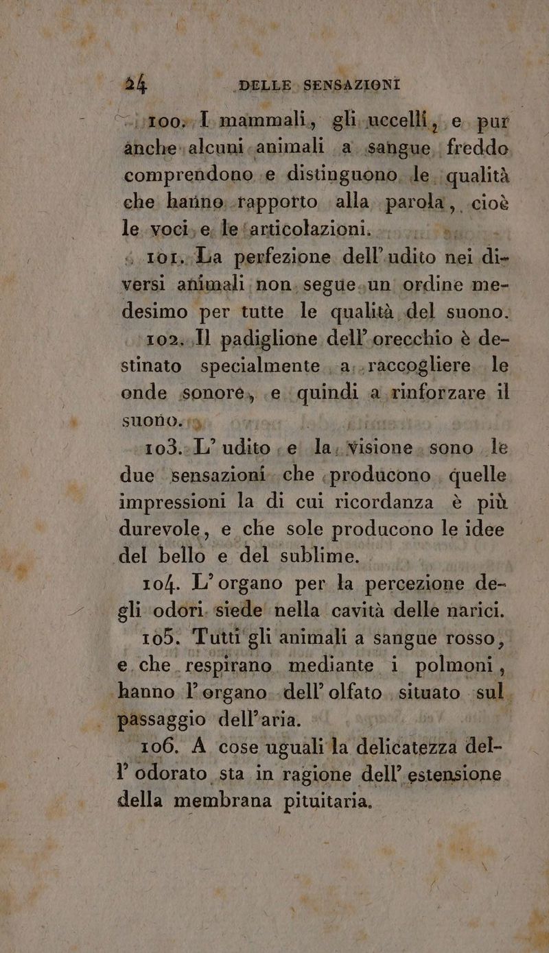 anche. alcuni animali a sangue. freddo comprendono .e distinguono, ile. qualità che. harine,.rapporto . alla. parola, .cioè le..voci, e, le ‘articolazioni... è, 101. La perfezione dell’adito nei di- desimo per tutte le qualità del suono. 102,11 padiglione dell'orecchio è de- stinato specialmente , a;.raccogliere.. le onde .sonoré., .e pipi a rinforzare il suono.i Î ‘103..L° udito < e de Visione. sono. le due ‘sensazioni. che producono , quelle impressioni la di cui ricordanza è più durevole, e che sole producono le idee 104. L'organo per la percezione de- gli odori. siede nella cavità delle narici. 105. Tutti gli animali a sangue rosso, e. che respirano. mediante i polmoni, 106. A cose uguali la delicatezza get I’ odorato sta in ragione dell’ estensione della membrana pituitaria. }