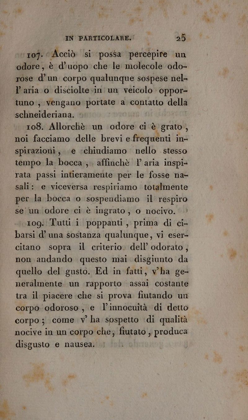 107. Acciò sì possa percepire un odore, è d’uopo che le molecole odo- rose d’un corpo qualunque sospese nel- l’aria o discioltein un veicolo : oppor- tuno , vengano portate a contatto della schneideriana. | 108. Allorchè un odore ci è grato, noi facciamo delle brevi e frequenti in- spirazioni, e ‘chiudiamo nello stesso tempo la bocca, affinchè l’aria inspi- rata passi intieramente per le fosse na- sali: e viceversa respiriamo totalmente per la bocca 0 sospendiamo il respiro se un odore ci è ingrato, o nocivo. 109: T'uiti i poppanti, prima di ci- barsi d’ una sostanza qualunque, vi eser- citano sopra il criterio. dell’ odorato, non andando questo mai disgiunto da quello del gusto. Ed in fatti, vha ge- neralmente. un rapporto assai costante tra il piacere che si prova fiutando un corpo odoroso , e l’innocuîtà di detto corpo; come v° ha sospetto di qualità nocive in un corpo che; fiutato ; produca disgusto e nausea.