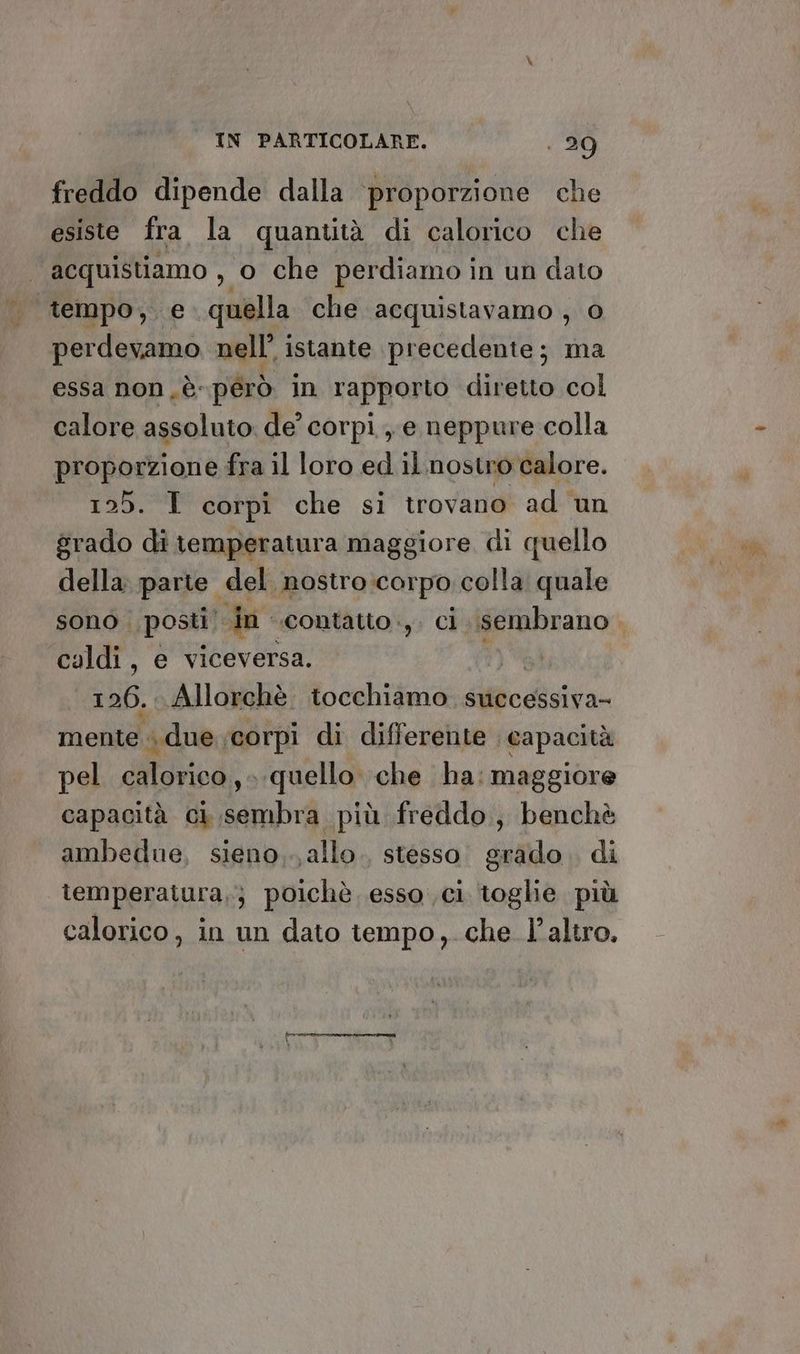 freddo dipende dalla ‘proporzione che esiste fra la quantità di calorico che acquistiamo , o che perdiamo in un dato | tempo, e quella che acquistavamo , 0 perdevamo nell’ istante precedente; ma essa non ,è-pérò in rapporto diretto col calore assoluto de’ corpi, e neppure colla proporzione fra il loro ed il.nostro calore. PISTE corpi che si trovano ad ‘un grado di temperatura maggiore di quello della: parte del nostro corpo colla quale caldi, e viceversa. | 126... Allorchè. tocchiamo. successiva- mente «due corpi di differente capacità pel calorica,, » quello che ha: maggiore capacità ci sembra più freddo, benchè ambedue, sieno.., allo. stesso grado. di lemperatura,} poichè esso ci toglie più calorico, in un dato tempo, che l’altro.