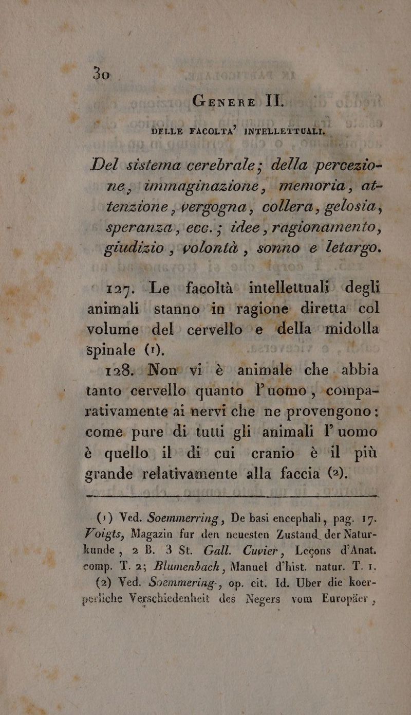 Genere IT. DELLE FACOLTA” INFELLETRGAEO Del sistema cerebrale; della percezio- ne, inimaginazione , memoria, at- tenzione ;, vergogna, collera, gelosia, speranza, ecc. j idee. , ragionamento, giudizio , volontà , sonno e letargo. 197: Le facoltà. intellettuali. degli animali stanno in ragione diretia' col volume del cervello ‘e ‘della midolla spinale (1), I | 128. Nom vi è animale che. abbia tanto cervello. quanto. Puomo , compa- rativamente ai nervi che ne provengono: come. pure di tutti gli animali 1’ uomo è quello il di cui cranio è il più grande relativamente alla faccia (2). (») Ved. Soemmerring, De basi encephali, pag. 17. Foigts, Magazin fur den neuesten Zustand_ der Natur- kunde, 2 B. 3 St. Gall. Cuvieò, Lecons d’Anat. comp. T. 2; Blumenbach, Manuel d’hist. natur. T. 1. (2) Ved. Soemmering:, op. cit. Id. Uber die. koer- perliche Verschiedenheit des Negers vom Europter ,