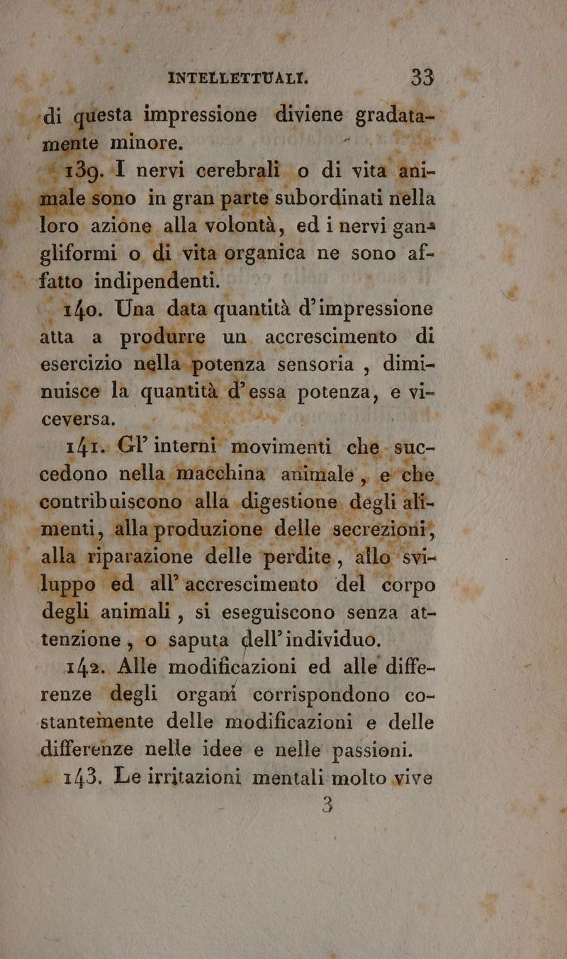 K 4 ® ARE * di 4 INTREMETRVALE 33 mente minore. 410, PORRE se 39. I nervi serstanlo di vita. ‘ani i mal sc ono in gran e subordinati nella loro azione. alla volontà, ed i nervi gana gliformi o, di vita organica ne sono af- fatto indipendenti. ‘140. Una data quantità di impressione atta a produrre un. accrescimento di esercizio nélla.potenza sensoria , dimi- ceversa. > 001 a SLI 1/r. GY interni movimenti big suc- Spa fune. mace! | _ mei Da produzione o dele le Seoeio hi er + Pipavagione vi det ‘allo ‘svi luppo ed all’accrescimento ‘del corpo legli animali , si eseguiscono senza at- tenzione, ‘© saputa dell’individuo. 142. Alle modificazioni ed alle diffe- renze degli organi corrispondono co- stantemente delle modificazioni e delle differenze nelle idee e nelle passioni. — 145. Le irritazioni mentali molto vive