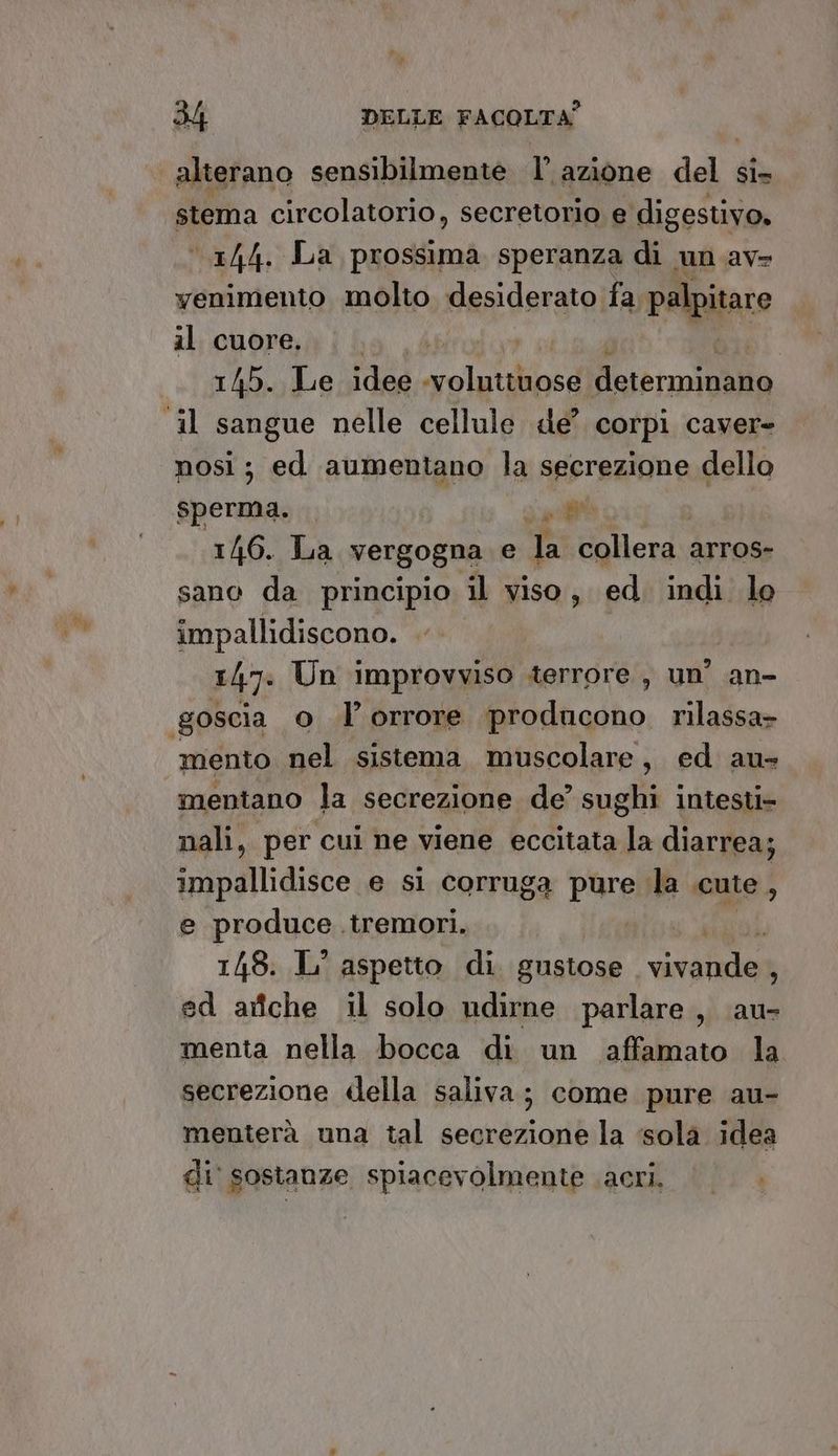 alterano sensibilmente 1° azione adi si= stema circolatorio, secretorio e digestivo, 144. La prossima speranza di un av» yenimento molto desiderato fa palpitare il cuore... . 145. Le idee peli ATE Mare roi ‘il sangue nelle cellule de’? corpi caver- nosi; ed aumentano la secrezione dello sperma. RE 146. La vergogna e Ja collera. arros- sano da principio il viso, ed. indi le impallidiscono. 1/7: Un improvviso terrore, un’ an- goscia o I’ orrore producono rilassa» mento nel sistema muscolare, ed au mentano la secrezione de’ sughi intesti- nali, per cui ne viene eccitata la diarrea; impallidisce e si corruga pure la cute , e produce tremori. | | 1/48: IL’ aspetto di. gustose dio e 3 ed ariche il solo ndirne parlare, au- menta nella bocca di un ‘affamato la secrezione della saliva; come pure au- menterà una tal secrezione la ‘sola idea di sostanze spiacevolmente acri.