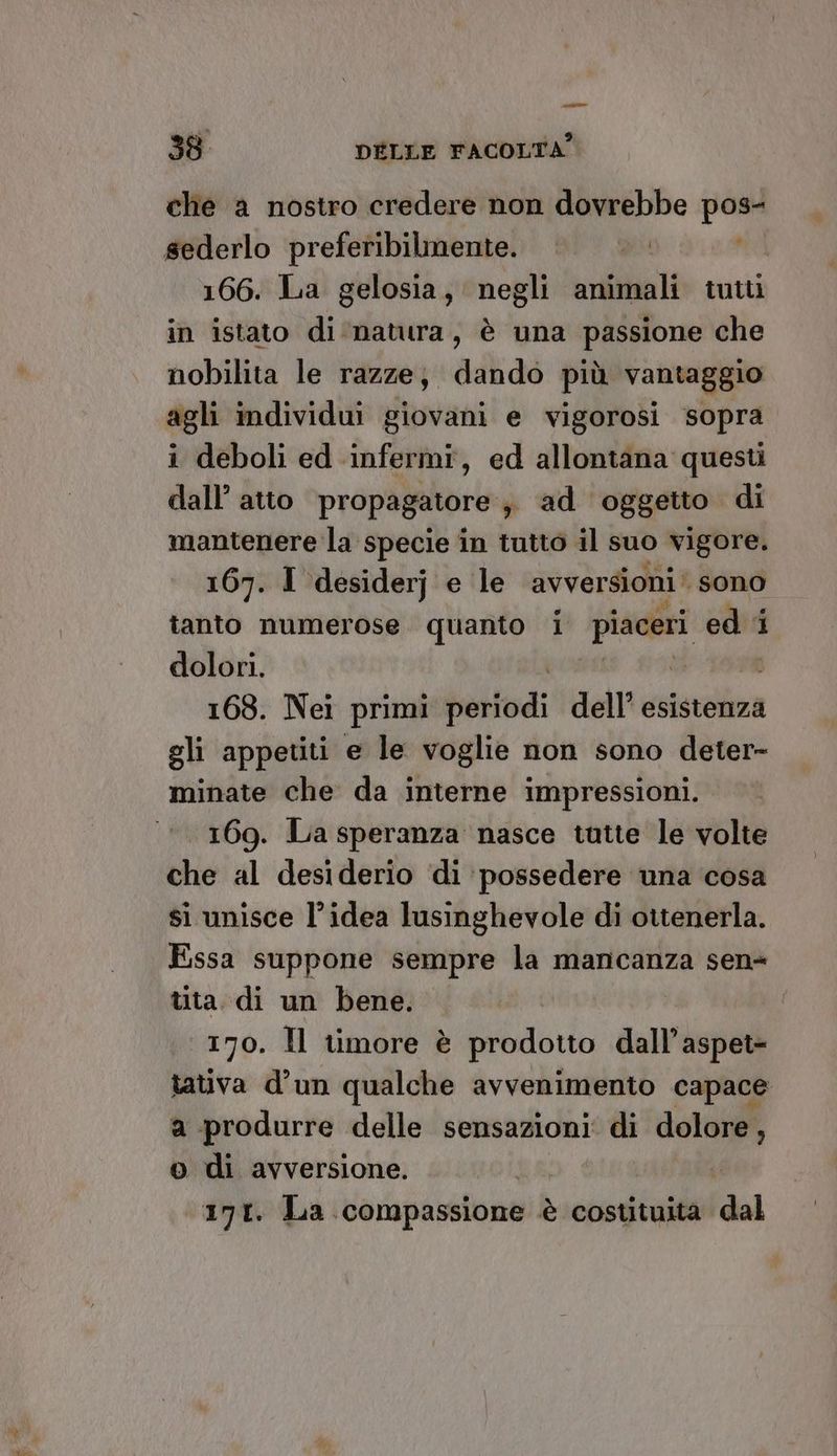 pri 38 DÉLLE FACOLTA? che a nostro credere non dovrebbe pos- 166. La gelosia, negli animali tutt in istato di natura, è una passione che nobilita le razze; dando più vantaggio agli individui giovani e vigorosi sopra i deboli ed infermi, ed allontana questi dall’ atto propagatore s ad oggetto di mantenere la specie in tutto il suo vigore. 167. I desiderj e le avversioni ‘ sono tanto numerose quanto i Lager ed: 1 dolori. | 168. Nei primi baiiodi dell esistenza gli appetiti e le voglie non sono deter- minate che da interne impressioni. 169. La speranza nasce tutte le volte che al desiderio ‘di possedere una cosa si unisce l’idea lusinghevole di ottenerla. Essa suppone sempre la mancanza sen tita. di un bene. 170. Hl timore è prodotto dall’aspet- tativa d’un qualche avvenimento capace a produrre delle sensazioni‘ di dolore o di avversione. da 171. La compassione è costituita dal