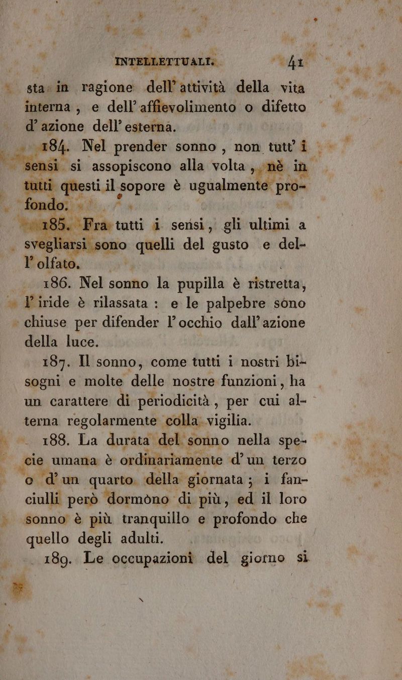 » Pe JR 5, INTELLETTUALI: dd i interna, e dell’affievolimento o difetto d’ azione dell’ esterna. | ss 100184. Nel prender sonno , non tutti  sensi. si assopiscono alla volta i nè in tutti Mesi, pre è. ogialzanià UA | Pratt i. sensi, gli altimi a iarsi sono quelli del gusto e del- A: a I 186. Nel sonno la pupilla è gistrettar della luce. 187. Il sonno, come tutti i nostri bi- sogni e molte delle nostre funzioni, ha un carattere di periodicità, per cui al- terna regolarmente colla. vigilia. 188. La durata. del sonno nella spe- cie umana è ordinariamente d’ un terzo o d’un quarto della. giornata ; s i fan- ciulli però ‘dormòno di più, ed il loro sonno è più tranquillo e profondo che quello degli adulti. 189. Le occupazioni del giorno sì