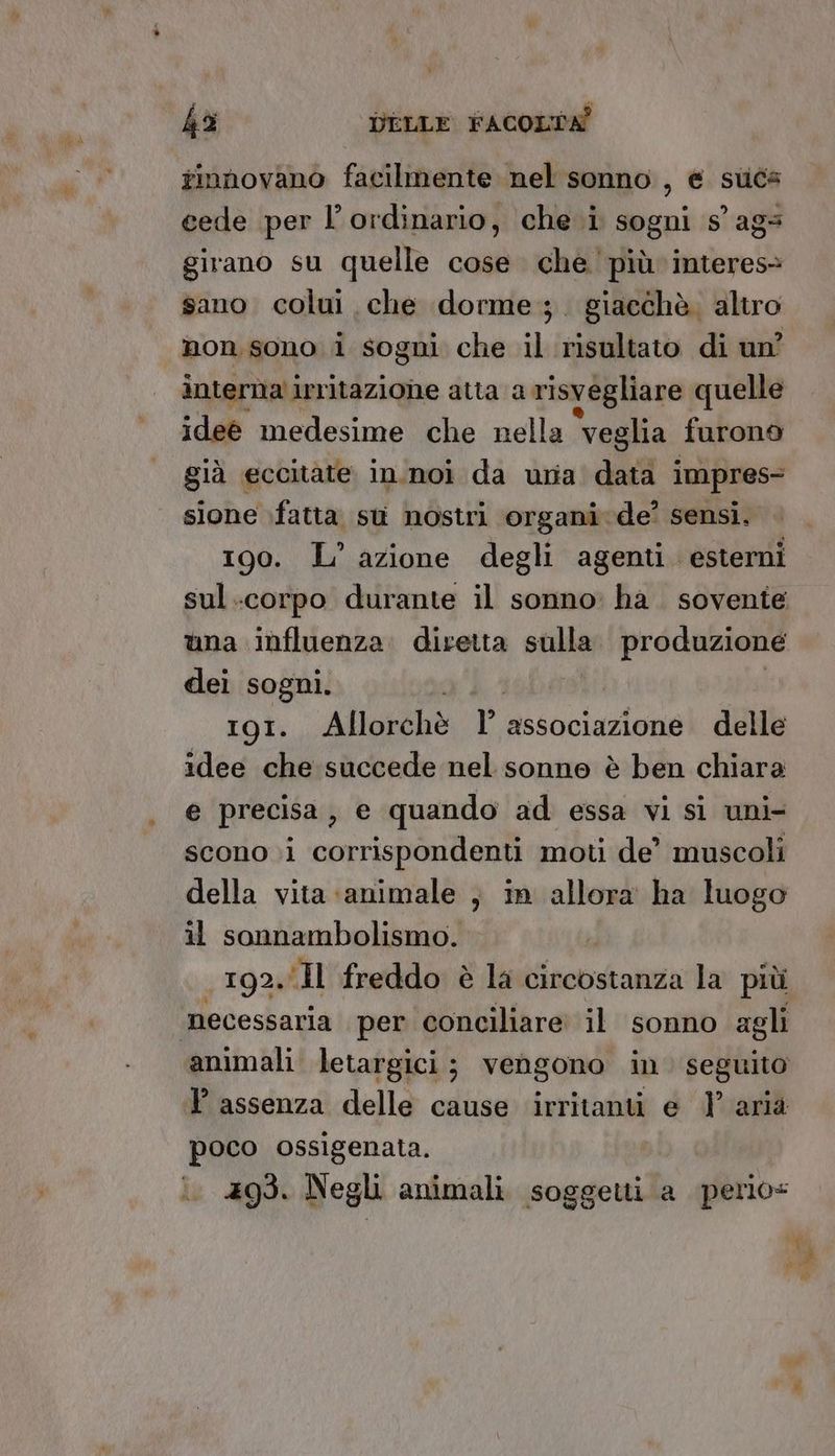 tinnhovano facilmente nel sonno , e suca cede per l’ordinario, che i sogni s° ags girano su quelle cose che più interes> sano colui che dorme; . giacchè. altro non sono i sogni che il risultato di un? interna irritazione atta a risvegliare quelle idee medesime che nella ‘veglia furono già eccitate in.noi da una data impres- sione fatta st nostri organi de’ sensi, 190. L’ azione degli agenti. esterni sul.corpo durante il sonno ha. sovente una influenza. diretta sulla produzione dei sogni. II. Allorchè r associazione delle idee che succede nel sonne è ben chiara e precisa, e quando ad essa vi sì uni- scono i corrispondenti moti de’ muscoli della vita animale , in allora ha luogo il sonnambolismo. 192.Il freddo è la circostanza la più necessaria per conciliare il sonno agli animali letargici ; vengono in. seguito l assenza delle cause irritanti e 1’ aria poco ossigenata. 493. Negli animali soggetti a gfirio-