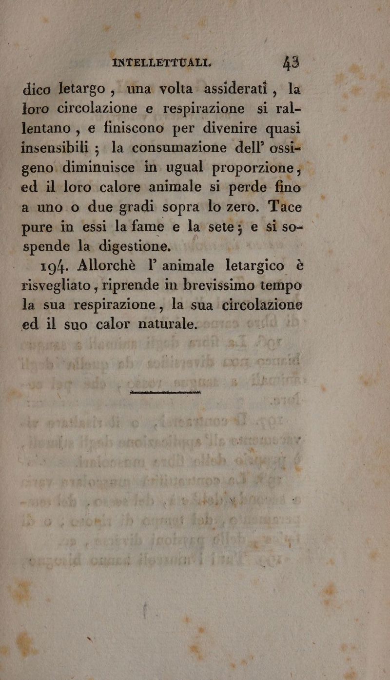 dico letargo, una volta assiderati, la loro circolazione e respirazione si ral- lentano , e finiscono per divenire quasi insensibili ; la consumazione dell’ ossi= geno: fichi in ugual proporzione ;. ed il loro calore animale si perde fino a uno o due gradi sopra lo zero. Tace pure in essi la fame e la sete; e si so= spende la digestione, 194. Allorchè l’ animale letargico è risvegliato , riprende in brevissimo tempo la sua respirazione, la sua circolazione ed il suo calor naturale.