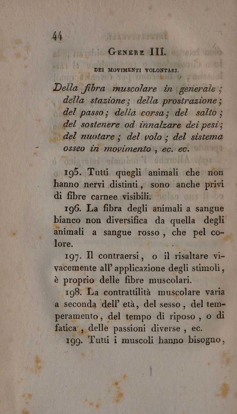 LS Genere Ill. vu | | Della fibra muscolare in i generale ; della stazione; della prostrazione; del passo; della corsa; del salto; del sostenere od innalzare dei pest; di osseo în movimento ; ‘ec. ec. 195. Tutti quegli animali che non hanno nervi distinti., sono anche Par di fibre carnee visibili; 196. La fibra degli animali a sangue bianco non diversifica da quella degli animali a sangue rosso, che pel co-, lore. . 197. Il contraersi, o il risaltare vi- vacemente all’ applicazione degli stimoli, è proprio delle fibre muscolari. 198. La contrattilità muscolare varia a seconda dell’ età, del sesso, del tem» peramento , del tempo di riposo , o di fatica ; delle passioni diverse , ec. 199. Tuti i i muscoli hanno bisogno,