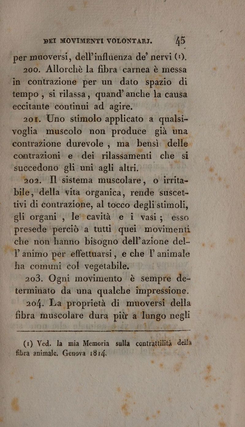 per muoversi, dell’inflùenza de’ nervi (1). 200. Allorchè la fibra ‘carnea è messa in contrazione per un dato spazio di tempo , si rilassa, quand’ anche la causa eccitante continui ad agire. 201. Uno stimolo applicato a qualsi- voglia muscolo non produce già una contrazione durevole j ma bensì delle. contrazioni e ‘dei rilassamenti che si succedono gli uni agli altri. N 202. Il sistema muscolare, o irrita- bile, ‘della vita organica, rende suscet- tivi di contrazione, al tocco degli stimoli, gli organi‘, le'“cavità e i vasi; esso presede ‘perciò a tutti quei movimenti | che non hanno bisogno dell’azione del- |P animo per effettuarsi, e che 1 animale ha comuni col vegetabile, 203. Ogni movimento è sempre de- termmato da una qualche impressione. 204. La proprietà di muoversi della fibra muscolare Rito, pe a Tarigo negli | » (1) Ved. la mia Memoria sulla contrattilità So fibra animale. Genova 1814. #*