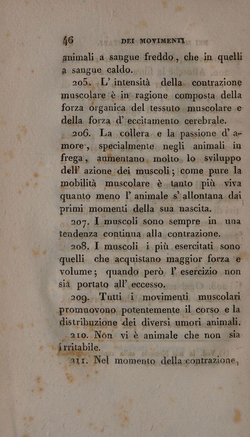 animali a sangue freddo., che in quelli a sangue caldo. Db 205». L' intensità della. contrazione musa ola è in ragione composta della forza Organica deli tessuto. muscolare e della forza d’ eccitamento. cerebrale. . 206. La collera. e la passione d° a- more, specialmente. negli animali in frega, aumentano, molto, lo sviluppo dell’ azione dei muscoli; come pure la mobilità muscolare è tanto più viva quanto meno l’ animale .s° allontana dai primi momenti della sua nascita. 207. I muscoli sono sempre .in. una tendenza continua. alla. contrazione. 208. I muscoli i più esercitati. sono quelli che acquistano maggior forza ‘e volume; quando però. l’ esercizio. non sià portato all’ eccesso. 209... Tutti, i movimenti muscolari promuovono. potentemente il corso e la distribuzione dei diversi umori animali, RL: Non vi è animale che non sia %. îr rritabile. 231. Nel momento o contrazione, » è | * 4 DI Li