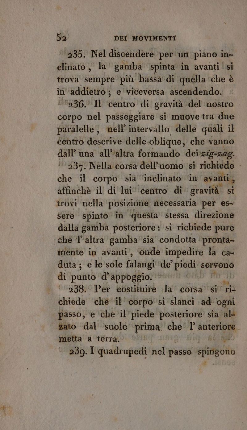 235. Nel discendere per 'un piano in- clinato, la' gamba spinta in avanti si trova sempre più bassa'di quella ‘che è in ‘addietro; e viceversa ascendendo. 236. Il ‘centro di gravità del nostro corpo nel passeggiare si muove tra due paralelle, nell'intervallo delle quali il centro descrive delle oblique, che vanno dall'una all'altra formando deizig-zag. 237. Nella corsa dell’uomo si richiede che il corpo sia ‘inclinato ‘in avanti, affinchè il di lui‘ centro di gravità. sI trovi nella posizione necessaria per es- Sere spinto in questa stessa direzione dalla gamba posteriore : si richiede pure che ‘l’altra gamba sia condotta pronta- mente in avanti, ‘onde impedire la ca- duta ; e le sole falangi ‘de’ piedi servono di punto d'appoggio. | pri ‘238. Per costituire la corsa ‘si ri- chiede che il corpo si slanci «ad ‘ogni passo, e che il piede posteriore sia al zato dal ‘suolo prima che l anteriore metta a terra. ©’ ©’ sl 239. I quadrupedi nel passo: spingono