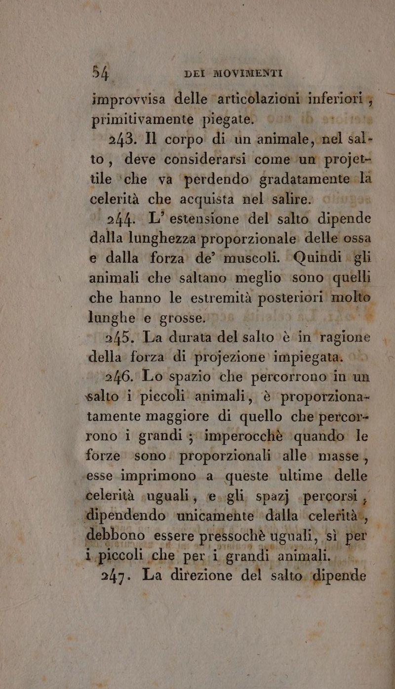 improvvisa delle ‘articolazioni inf primitivamente piegate. Quit id 101191 243. Il corpo di vn animale, nel dall to, deve considerarsi come ‘un projet- tile ‘che va perdendo gradatamente la celerità che acquista nel salire. 244. IL’ estensione ‘del’ salto. dipende dalla lunghezza proporzionale delle ossa e dalla forza. de’ muscoli. Quindi . gli animali che saltano meglio sono quelli che hanno le estremità posteriori molto lunghe e grosse. # 2/45. La durata del salto è in ‘ragione della forza di projezione impiegata. ©. 246. Lo spazio che percorrono vin un salto i piccoli animali, è proporziona+ tamente maggiore di quello che'percor+ rono i grandi ; imperocchè ‘quando le forze sono. proporzionali alle. masse, esse imprimono a queste ultime delle celerità suguali, e..gli. spazj percorsi, dipendendo ‘unicamente dalla celerità debbono essere pressochè viguali, , sì per i piccoli che peri grandi animali... 247. La direzione del salto. lipende