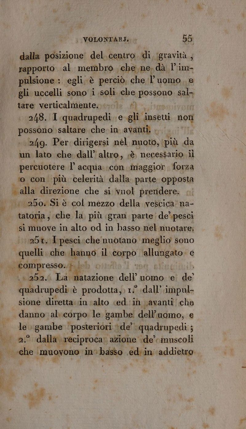 dalla posizione del. centro. di, ‘gravità, ‘rapporto. al membro che ne. dà l'im- pulsione :. egli. è perciò, che l’uomo, e «gli uccelli sono i soli che possono sal- tare verticalmente. 0. » 218. 1. quadrupedi e gli insetti not possono saltare che in avanti, » 249. Per dirigersi nel nuoto, più da un lato che dall’ altro, sè. necessario il percuotere I’ acqua..con maggior forza o con più celerità dalla parte opposta . alla direzione che si ‘vuol preridere. 250: Si è col mezzo della vescica: na- tatoria ; che la più gran parte; de’\pesci si muove in alto od in basso nel nuotare; abi. I'pesci:che nuotano meglio sono quelli che. hanno il ten: Nipote e | compresso.. +. | to «250. La. pan dell’ uomo ‘e de’ quadrupedì è prodotta, 1: «dall. impul- sione diretta. in ‘alto «ed in \avanti che danno al corpo le gambe dell? uomo, € le gambe posteriori de’ quadrupedì ; 2.° dalla. reciproca! azione dle’ muscoli . “re
