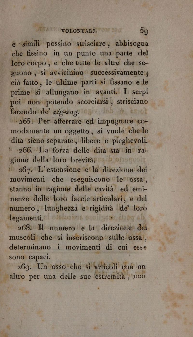 e “simili possino strisciare, abbisogna “ che fissino in un punto una parte del loto corpo , e che tatte le altre che se- guono ; si avvicinino successivamente; ciò fatto, le ultime parti sì fissano: e le prime: si allungano» in ‘avanti. I. serpi poi non potendo scorciarsi } strisciano facendo ‘de’ Gioagagl'iog' i. ni. È :+265; Per afferrare ed: impugnare: c0- modamente un oggetto, si vuole che le dita ‘sieno separate, libere e pieghevoli. * 266. ‘Lia forza delle dita sta in ra- gione della’ loto brevità! (0 ©. : 2671 L'estensione ‘ella dibezione dei movimenti che eseguiscono ‘le''ossa’, stanno ini ragione delle cavità” ed emi- nenze delle loro faccie ‘articolari, e del unumero , langhezza: e'rigidità de’ io Tegamenti. (foco 136% I 268. HU numero e la' direzione dei muscoli che ‘si inseriscono sulle ‘ossa’, determinano i movimenti di cui esse sono capaci. | 269. Un ‘osso ‘che si ‘atticdli de un altro per una delle sue estremità ; ‘non *
