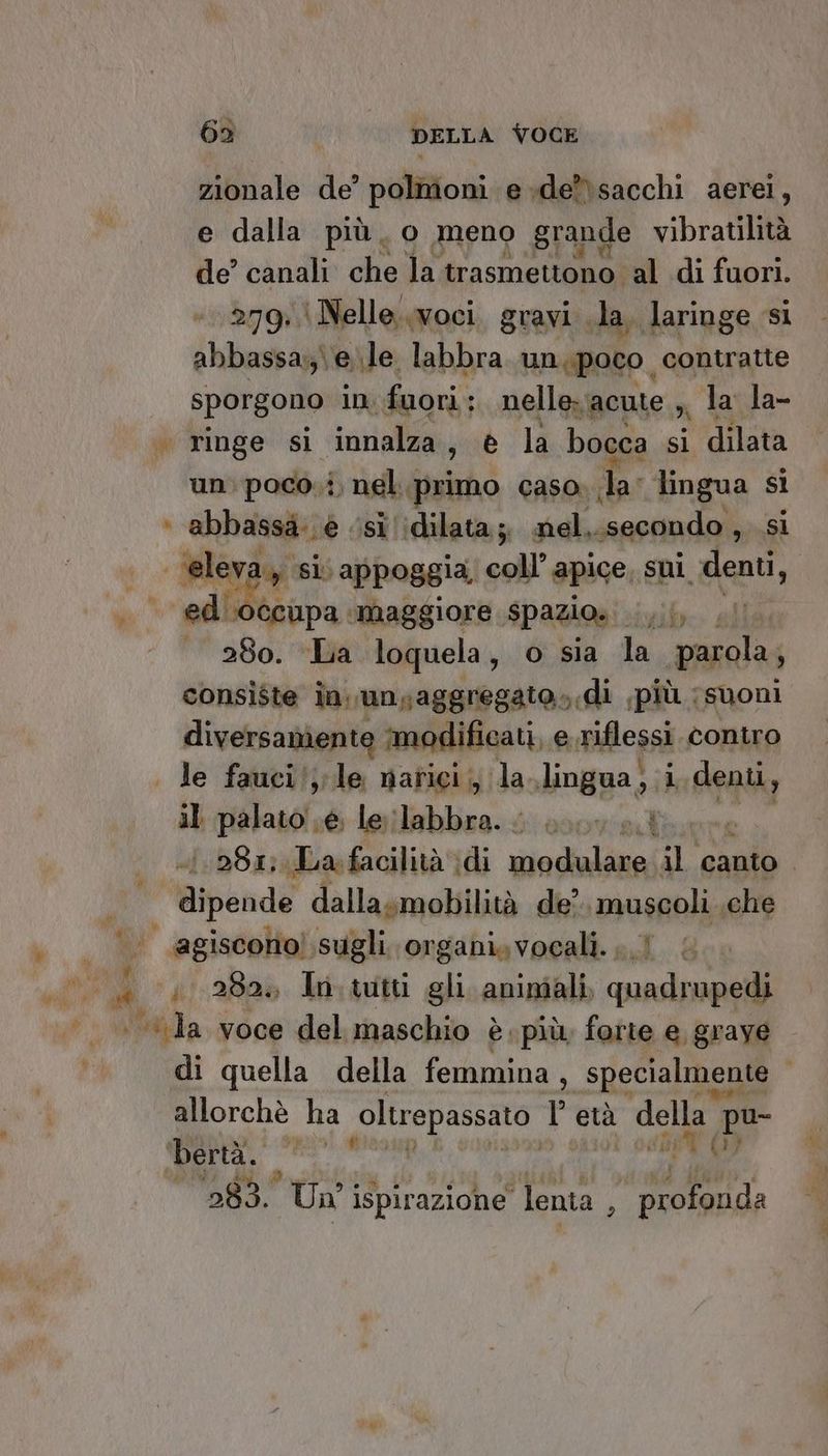 zionale de’ polmoni e de*\sacchi aerei, e dalla più, o meno grande vibratilità de’ canali che la trasmettono al di fuori. “279 \Nelle..woci gravi la, laringe si abbassa: ele labbra un.poco contratte sporgono in foori.: nelle: acute ;, la la- . ringe si innalza, è la bocca si dilata un: poco.i. nel. fisirho caso» la: lingua si + abbassa: è ‘si :dilata.;, nel...secondo , si Me si: appoggia coll’ apice, sui. denti, odibtivna: ‘maggiore spazio». tib. ail 280. La loquela, o sia la parola; consiste in. unsaggregato».di più suoni diversamente modificati, e riflessi. contro | le fauci/,;le narici, la.lingua, i denti, il palato »é. le labbra. s00v ei 1.281; La facilità \di vindialicni il canto | | dipende dallasmobilità de’ lazio che agiscono! sugli. organi, vocali. 1,282» In.tutti gli aniniali, pr di quella della femmina, specialmente | allorchè ha oltrepassato l età della pu- ig 0) 283. Uni ispirazione ‘lenta, adr, w a] oi 7 #8,