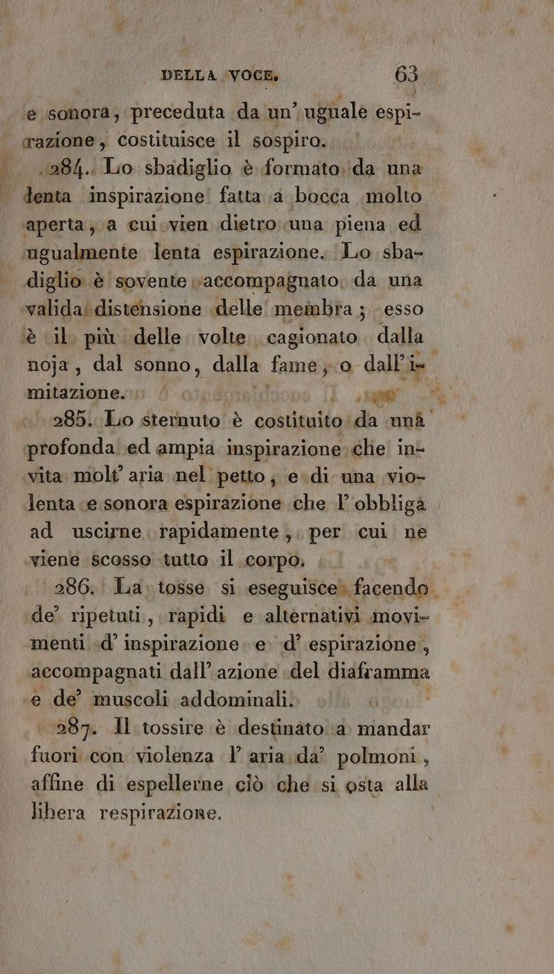 pese È, ‘e sonora; preceduta da un’  ugnale espi- razione, costituisce il sospira. la 1284. Lio sbadiglio è formato. ‘da una ‘aperta; a cui.vien dietro una piena ed diglio è sovente vaccompagnato: da una è il. più delle. volte. cagionato dalla: noja, dal sonno, dalla fame; o dall’i im mitazione. ; | | ) 500 285. Lo sternuto DA costituito da unà lenta e sonora espirazione che 1’ obbliga ad uscirne. rapidamente, per cui ne ‘viene scosso tutto il ‘COrpo: 286. La: tosse si \eseg guisce® facendo. de’ ripetuti , rapidi e alternativi movi» menti «d’ inspirazione e. d’ espirazione , accompagnati dall’ azione del diaframma e de’ muscoli addominali. . 7 | 287. Il tossire è destinato ‘a. mandar fuori con violenza l’ aria. da? polmoni, affine di espellerne ciò che si posta alla libera respirazione. sl