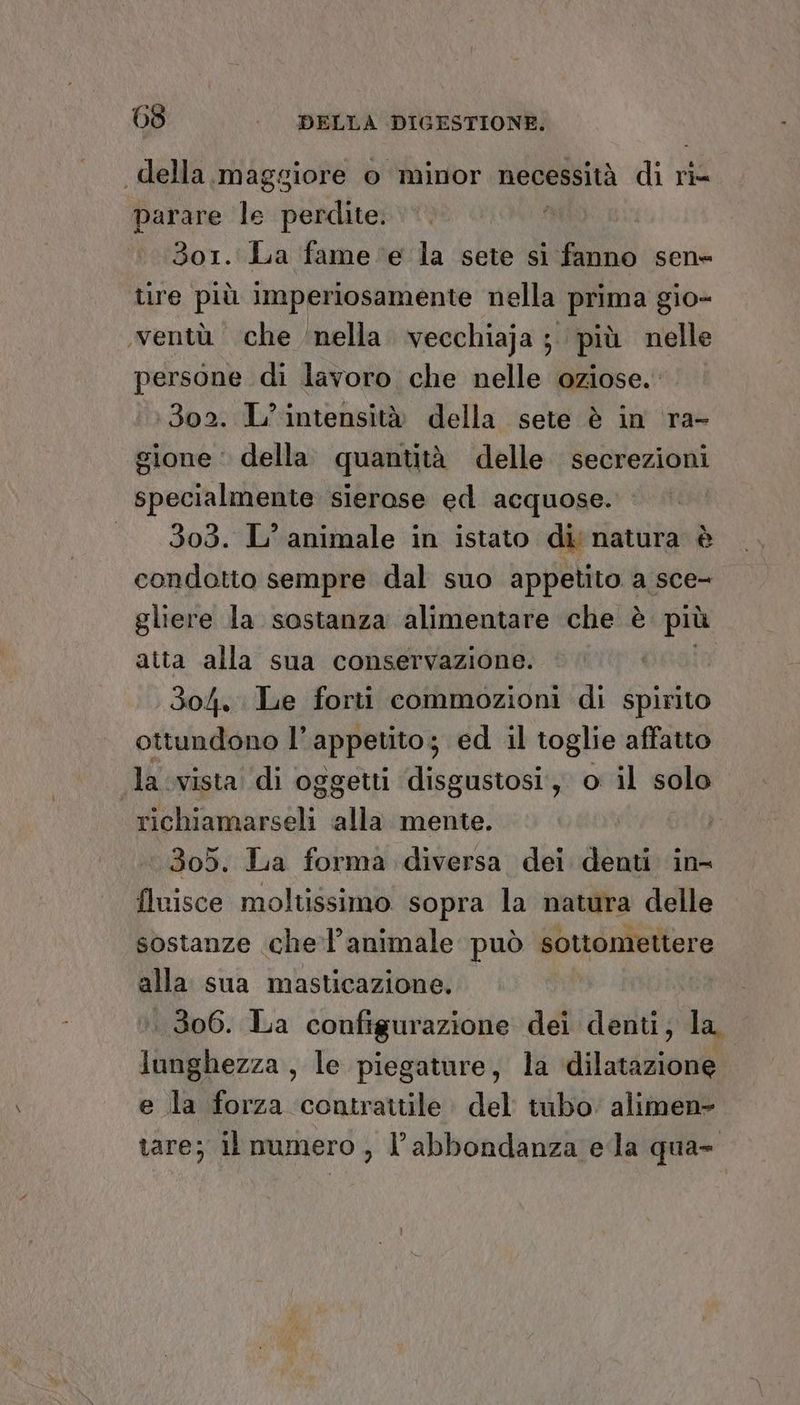 della. maggiore o minor necessità Qi ri= parare w bealieo: 3or. La fame ‘e la sete si fanno sen= tire più iImperiosamente nella prima gio- .ventù che nella. vecchiaja ;. più nelle persone di lavoro che nelle oziose. 1302. L’ intensità della sete è in ra- sione: della quantità delle secrezioni specialmente sierase ed acquose. » 303. L’ animale in istato di natura è condotto sempre dal suo appetito a sce- gliere la sostanza alimentare che è più atta alla sua conservazione. 304. Le forti commozioni di spirito ottundono l'appetito; ed il toglie affatto Ja vista di oggetti disgustosi, o il solo richiamarseli «alla mente. ‘305. La forma diversa dei denti in fluisce moltissimo sopra la natura delle sostanze che'l’animale può sottomettere alla sua masticazione, ..306. La configurazione dei denti, la. lunghezza, le piegature, la dilatazione e la forza contrattile del tubo. alimen- tare; il mamero , l’abbondanza eda qua-
