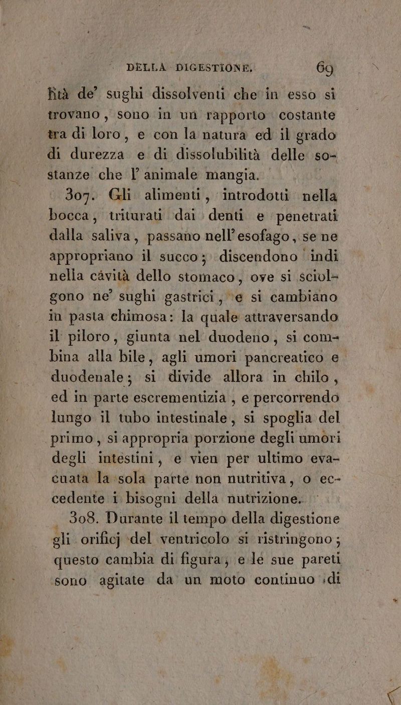 Rtà de’ sughi dissolventi che in esso si trovano, sono in un rapporto costante tra di loro, e con la natura ed il grado di durezza e di dissolubilità delle so- stanze che l animale mangia. 307. (Gli alimenti, Ra nella bocca, triturau dai denti e penetrati dalla saliva, passano nell’esofago,.se ne appropriano il succo ;. discendono ' indi nella cavità dello stomaco, ove si sciul+ gono ne’ sughi gastrici, ‘e si cambiano in pasta chimosa: la quale attraversando il piloro, giunta nel duodeno, si com- bina alla bile, agli umori pancreatico e duodenale; si divide allora in chilo, ed in parte escrementizia , e percorrendo lungo il tubo intestinale, si spoglia del ‘primo, si appropria porzione degli umori degli intestini, e vien per ultimo eva- cuata la sola parte non nutritiva, o ec- cedente i bisogni della nutrizione. 308. Dibiattio il tempo della digestione gli orificj ‘del ventricolo sì ristringono ; questo cambia di figura, e.le sue pareti sono agitate da un moto continuo di