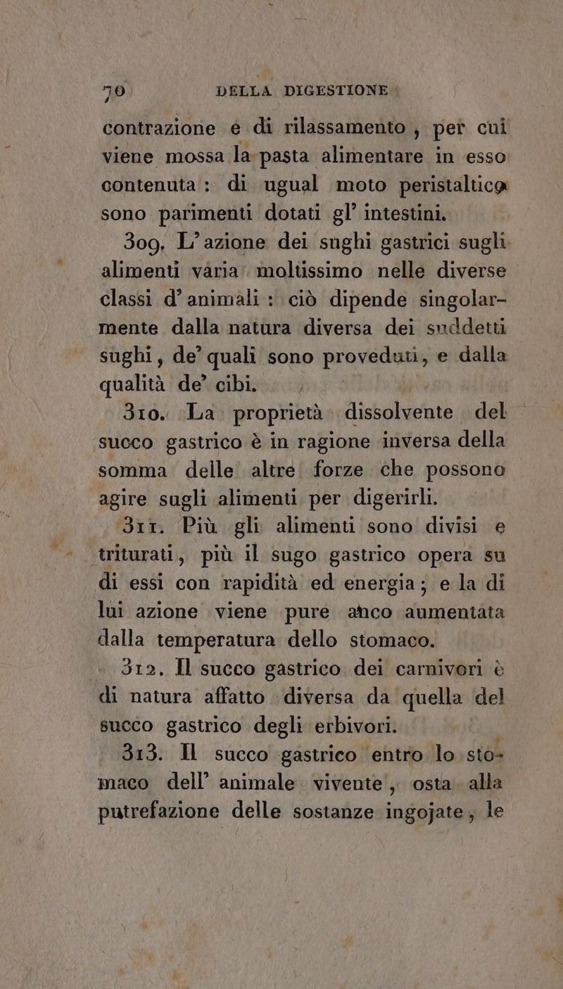 contrazione é di rilassamento , pet cui viene mossa la-pasta alimentare in esso contenuta : di ugual moto peristalticg sono parimenti dotati gl’ intestini. 309. L'azione dei sughi gastrici sugli alimenti varia. moltissimo nelle diverse classi d’ animali : ciò dipende singolar- mente dalla natura diversa dei suddetti sughi, de’ quali sono providone e dalla qualità de’ cibi. , Siro. La propribuia Miskalualo del succo gastrico è in ragione inversa della somma delle altre. forze che possono agire sugli alimenti per digerirli. Srt. Più gli alimenti sono divisi e ‘triturati, più il sugo gastrico opera su di essi con rapidità ed energia; e la di lui azione viene pure anco aumentata dalla temperatura dello stomaco. 312, Il succo gastrico dei carnivori è di natura affatto diversa da quella del succo gastrico degli erbivori. 313. Il succo gastrico entro lo sto- maco dell’ animale vivente, osta. alla putrefazione delle sostanze ingojate; le