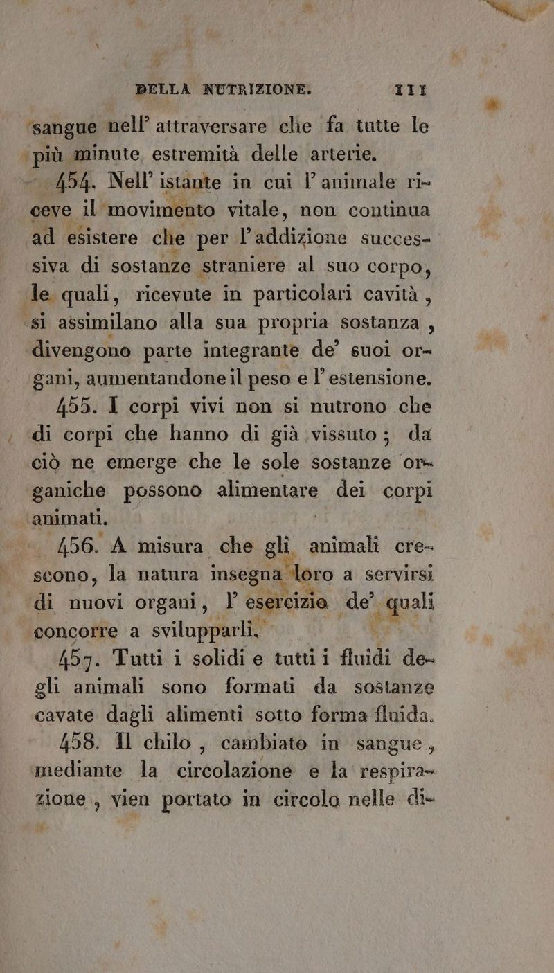 ‘sangue nell’ attraversare clie fa tutte le (pù aminute, estremità delle arterie. 454. Nell’ istante in cui l’animale ri- ceve il ‘movimento vitale, non continua ad esistere che per Pelidiione succes- siva di sostanze straniere al suo corpo, Je quali, ricevute in particolari cavità, ‘si assimilano alla sua propria sostanza , divengono parte integrante de’ suoi or- gani, aumentandone il peso e l’ estensione. 455. 1 corpi vivi non si nutrono che ; ‘di corpi che hanno di già vissuto; da ciò ne emerge che le sole sostanze or- ganiche possono alimentare dei corpi animati. | 456. A misura che gli animali cre- scono, la natura insegna ‘loro a servirsi di nuovi organi, | esercizio Uol ssi ‘concorre a svilupparli.. 457. Tutti i solidi e tutti i fuidi de- gli animali sono formati da sostanze cavate dagli alimenti sotto forma fluida. 458. Il chilo, cambiato in sangue, mediante la circolazione e la respira» zione, vien portato in circolo nelle di- N)