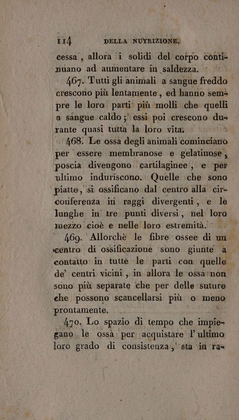 cessa , allora i solidi del corpo. conti nuano ad aumentare in saldezza. 467. Tutti gli animali a sangue freddo ‘erescorio più lentamente, ed hanno semò pre le loro. parti più molli che quelli a sangue caldo ;* essi poi crescono du= rante quasi tutta la loro vita, © | 468. Le ossa degli animali cominciano per essere membranose e gelatinose, poscia divengono cartilaginee ,. e ‘per ultimo induriscono. Quelle che sono | piatte, SI ossificano dal centro alla cir> conferenza ini raggi divergenti, e le lunghe in tre punti diversi, nel loro mezzo cioè e nelle loro estremità. 0 169. Allorchè le fibre ossee di un ‘centro di ossificazione ‘sono giunte a contatto: in tuttè ‘(le parti con quelle de’ centri vicini , in allora ‘le ossa;non. sono più separate ‘che per delle suture che possono scancellarsi più. o meno prontamente, ‘. a 470. Lo spazio di tempo che impie- gano le ossa: per. acquistare” l’ ultimo loro grado di consistenza;,'‘’sta ‘in ra=