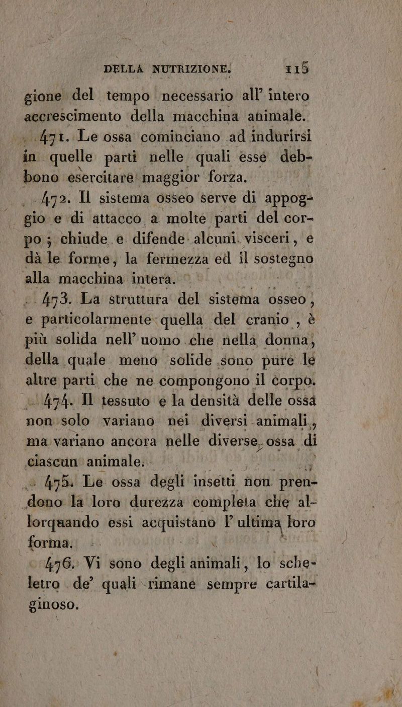 4 gione del tempo necessario all’ intero accrescimento della macchina animale. . 471. Le ossa cominciano ad indurirsi in quelle parti nelle quali esse deb- bono esercitare! mag gior forza. 472. Il sistema osseo serve di appog= gio e di attacco a molte parti del cor- po; chiude. e difende alcuni. visceri, e dà le forme, la fermezza ed il sostegno alla iisechina intera. tì; . 473. La struttura del sistema osseo , e particolarmente» quella del cranio , è più solida nell’ uomo che nella donna; della quale meno solide sono pure le altre parti. che ne compongono il corpo. 474. Il tessuto e la densità delle ossa non:solo variano nei diversi. animali., ma variano ancora nelle diverse. ossa di ciascun animale... sl | 45. Le ossa degli insetti non pren- dani la loro durezza comipleta che al- lorquando essi MAIA P ultitna loro forma. bu TARGA ANI 476. Vi sono degli animali, lo sche- letro de’ quali rimane sempre cartila- ginoso.