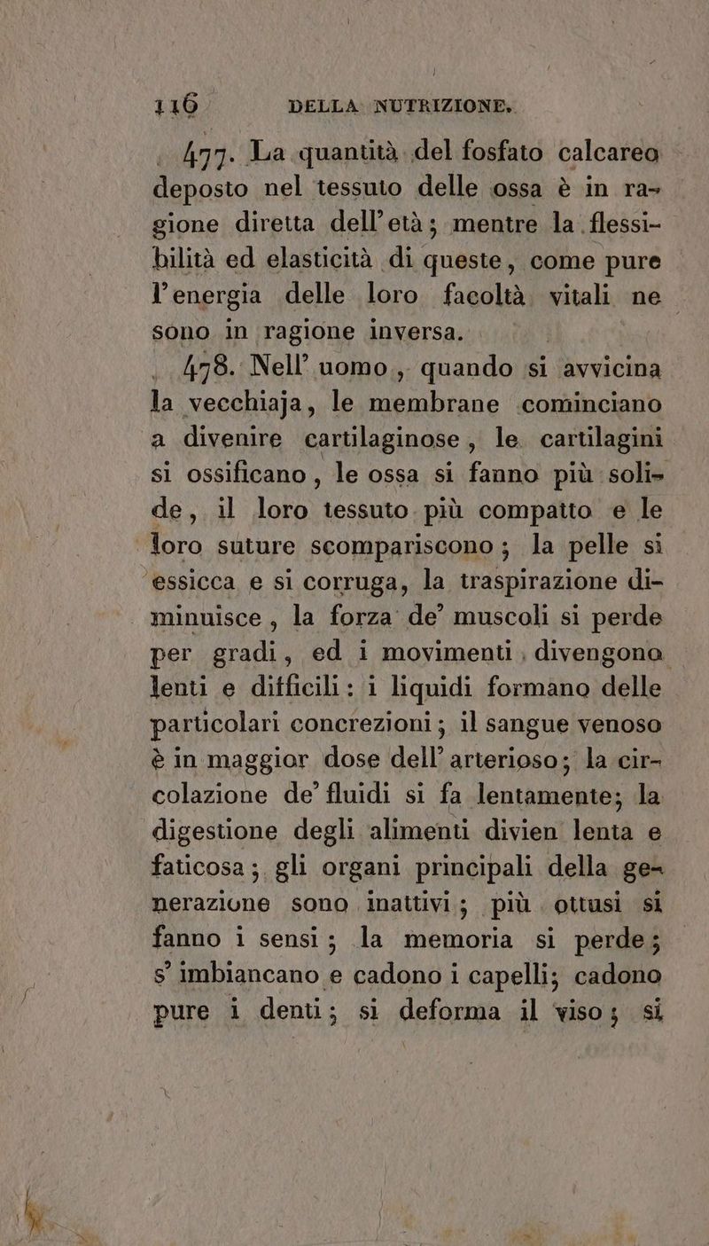 479. JLa quantità. del fosfato calcarea deposto nel tessuto delle ossa è in ra gione diretta dell'età ; mentre la .flessi- bilità ed elasticità di queste, come pure l'energia delle loro facoltà. vitali. ne sono in ragione inversa. | | 478. Nell’ uomo.,. quando ‘si avvicina la vecchiaja, le membrane .cominciano a divenire cartilaginose, le. cartilagini si ossificano, le ossa si fanno più soli» de, il loro tessuto. più compatto e le per gradi, ed i movimenti, divengona lenti e difficili : i liquidi formano delle particolari concrezioni ; il sangue venoso è in maggior dose dell’ arterioso; la cir- colazione de’ fluidi si fa lentamente; la digestione degli alimenti divien lenta e faticosa ; gli organi principali della ge= nerazione sono. inattivi 3 più ottusi si fanno i sensi; la memoria si perde; s' imbiancano e cadono i capelli; cadono pure i denti; si deforma il viso; si