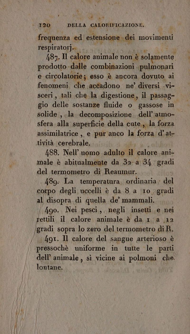 , Si, * * respiratorj.. . | | (87. Il calore animale non è VISÙE, prodotto - dalle combinazioni ‘pulmonari e circolatorie ; ‘esso è ancora dovuto ai gio delle sostanze fluide o gassose in solide , ..la decomposizione, dell’ :atmo- sfera alla superficie della cute,, la forza assimilatrice, e pur'anco la forza d’at- 488. Nell’ uomo adulto il calore.. ani- male è abitualmente da Bora 34 radi del termometro di Reaumur. 489: La temperatura, ordinaria; del al disopra. di quella de’ mammali. Jettili il calore animale è da 1a (12 gradi sopra lo zero del termometro di R. «4o9x. Il calore del sangue arterioso. è lontane.