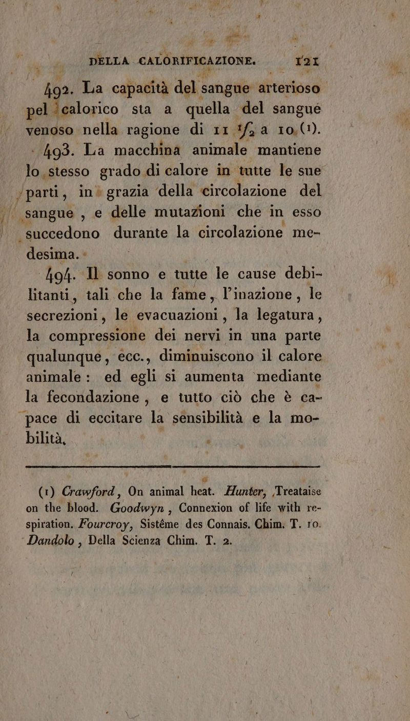 è Ai a. La capacità del sangue arterioso pel. calorico sta a quella del sangue venoso nella ragione di 11 ifg a 10,0). : 493. La macchina animale mantiene lo, stesso grado di calore in tutte le sue /parti, in grazia della circolazione del “succedono durante la circolazione me- desima. * lo4. Il sonno e tutte le cause debi- litanti, tali che la fame, l’inazione, le secrezioni, le evacuazioni, la legatura, la compressione dei nervi in una parte qualunque, ecc., diminuiscono il calore animale: ed egli si aumenta ‘mediante la fecondazione, e tutto ciò che è ca- pace di eccitare la sensibilità e la mo- bilità, ca i (1) Crawford, On animal heat. unter, /Treataise on the blood. Goodwyr, Connexion of life with re- spiration. Fourcroy, Sistéme des Connais. Chim. T. ro. Dandolo , Della Scienza Chim. T. 2.