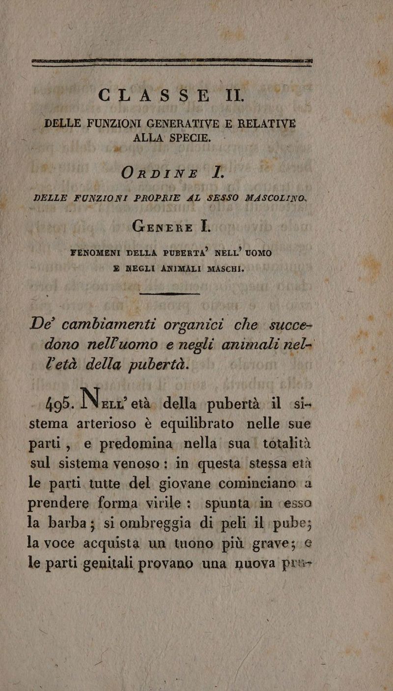 OrDINE I. DELLE FUNZIONI PROPRIE AL SESSO MASCOLINO, GENERE È. FENOMENI DELLA PUBERTA’ NELL’ UOMO È NEGLI ANIMALI MASCHI. De’ cambiamenti organici che succe- l'età della pubertà. hob. Nin età della pubertà il si- stema arterioso è equilibrato nelle sue parti, e predomina nella sua! totalità sul sistema venoso: in questa stessa età le parti tutte del giovane cominciano a prendere forma virile : spunta in ‘esso la barba; si ombreggia di peli il pube; la voce acquista un tuono più grave; € .. le parti genitali provano una nuova pr