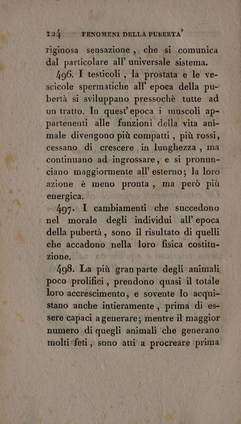 riginosa sensazione ,, che si comunica dal particolare all’ universale sistema. ‘496. I testicoli, la prostata e le ve- scicole spermatiche all’ epoca della pu- bertà si sviluppano pressochè tutte ad un tratto, In quest'epoca i muscoli ap-. partenenti alle funzioni della vita ani- male divengono più compatti , più rossi, cessano di crescere in lunghezza, ma continuano ad ingrossare, e sì pronun- ciano maggiormente all’ esterno; la loro. azione è meno pronta, ma ‘però più energica. 497. I cambiamenti che succedono i nel morale degli individui. all’ epoca della pubertà, sono il risultato di quelli che accadono nella loro: fisica costitu- zione. | 498. La più gran parte degli animali poco prolifici, prendono quasi il totale loro accrescimento, e sovente lo acqui stano ‘anche intieramente , ‘prima di es- sere capaci a generare; mentre il maggior. numero di quegli animali ‘che generano molti feti ,, sono ‘atti a procreare ‘prima