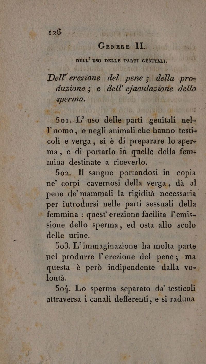 DELL’ USO DELLE PARTI GÉNITALI. Dell’ erezione del pene ; della pro» duzione; e dell’ ejaculaziorie dello sperma. n À  di RI | 5o1..-L’ uso delle: parti genitali nel l’uomo; e negli animali che: hanno testi» coli e verga, si è di preparare lo sper- ma, e di portarlo in quelle della fem+ mina destinate a riceverlo. | 502. Il sangue portandosi in copia ne’ corpi cavernosi della verga, dà al per introdursi nelle parti sessuali della ‘ femmina : quest erezione facilita l’emis- sione dello sperma, ed osta allo scolo delle urine. | i 503. L’immaginazione ha molta parte nel produrre l’ erezione del pene; ma lontà. 504. Lo sperma separato da’ testicoli attraversa i canali defferenti, e si raduna