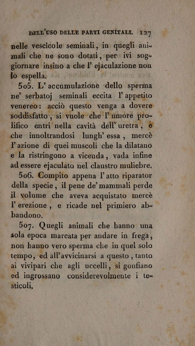 DELL'USO DELLE PARTI GENITALI. 121) nelle vescicole seminali, in quegli ani» mali che ne sono dotati, per ivi sog- giornare insino a che l’ ejaculazione non lo espella. | 505. L’ accumulazione dello sperma ne’ serbato} seminali eccita l’ appetito venereo: acciò questo venga a dovere soddisfatto , ‘si vuole che ‘1’ timore pio- lifico entri nella cavità dell’uretra; è che innoltrandosi lungh’ essa; mercè l’azione di quei muscoli che la dilatano e la ristringono a vicenda, vada infine ad essere ejaculato nel claustro muliebre. 506. Compito appena l'atto riparator della specie, il pene de’ mammali perde il volume che aveva acquistato mercè l’ erezione, e ricade nel primiero ab= bandono. 507. Quegli animali che hanno una sola epoca marcata per andare in frega; non hanno vero sperma clie in quel solo tempo, ‘ed all’avvicinarsi a questo , tanto ai vivipari che agli uccelli, si gonfiano ed ingrossano considerevolmente i ten sticoli,