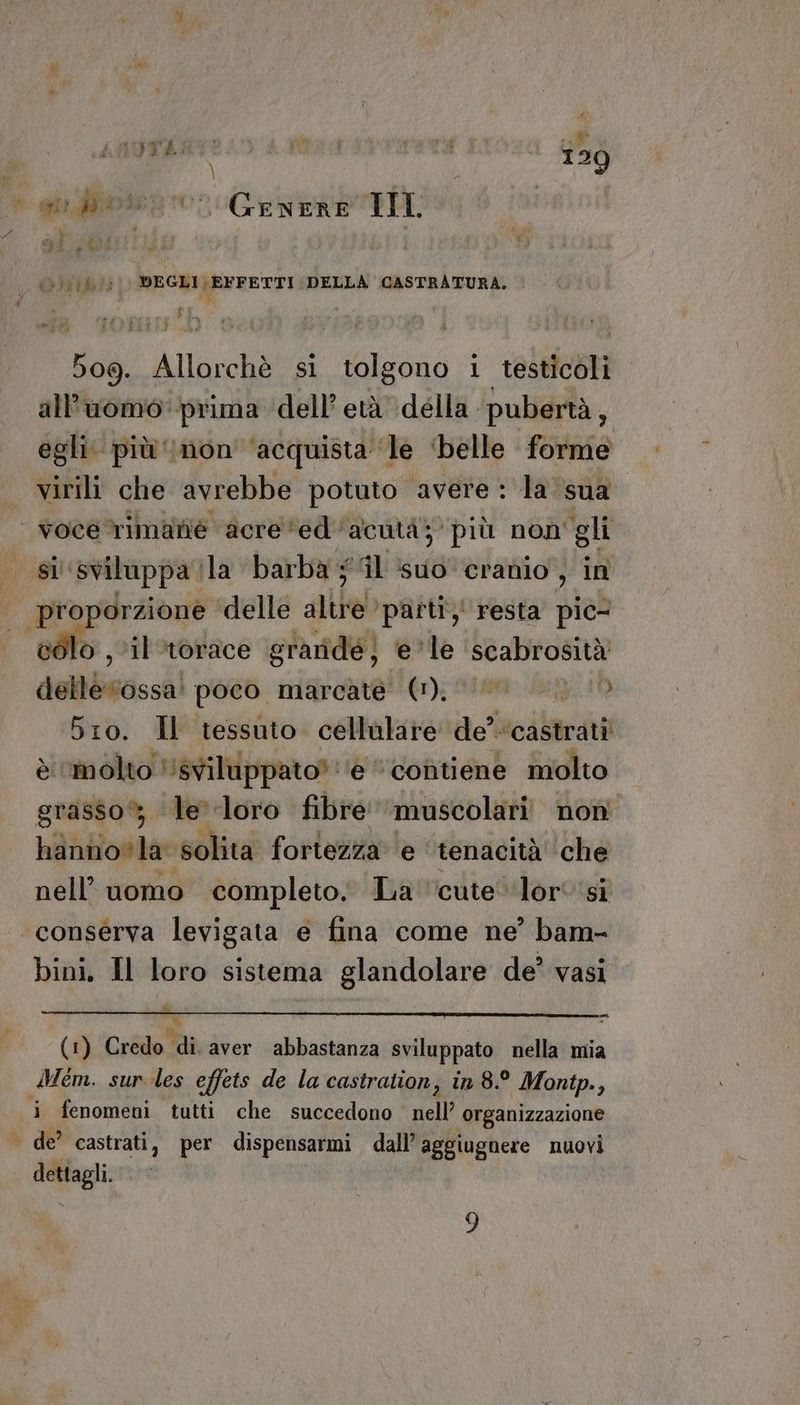 A pv 509. Allorchè si tolgono i testicoli all'uomo’ prima ‘dell’ età della pubertà, egli: più ‘non ‘acquista’ le ‘belle forme virili che avrebbe potuto avere : la sua sl sviluppa | la ‘barba # ‘il ‘suo’ cradio , in ,'il‘torace graridé; e*le ‘scabrosità dolbbistisci poco marcate (1); Siti: 10 bro. Il tessuto cellulare de? ‘castrati è molto ‘svilippato? e “contiene molto grasso le loro fibre muscolari non hannovla solita fortezza ‘e tenacità ‘che nell’ uomo completo; La'cute lori si conserva levigata e fina come ne’ bam- bini, Il loro sistema glandolare de? vasi (1) Credo di. aver abbastanza sviluppato nella mia i fenomeni tutti che succedono nell’ organizzazione dettagli.