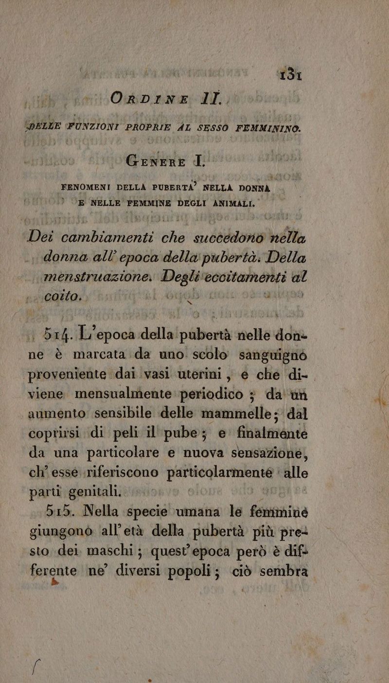 OrDINE IL. DELLE FUNZIONI PROPRIE AL SESSO FEMMININO. Genere I FENOMENI DELLA PUBERTA’ NELLA DONNA © °E NELLE FEMMINE DEGLI ANIMALI. Dei cambiamenti che succedond nélla donna all’ epoca della pubertà. Della menstruazione, Degli eccitamenti al costo. 4 ADI: DIRE O A | 514. L'epoca della:pubertà nelle done ne è marcata da uno. scolo sanguignò viene mensualmente: periodico 3 da''un aumento sensibile delle mammelle; dal coprirsi di peli il' pube; e finalmente da una particolare e nuova sensazione, ch' esse riferiscono abate allo parti genitali. 515. Nella specie \umana le femanina giungonò ‘all’età della pubertà più pre+ sto dei. maschi; quest'epoca però è dif ferente ne diversi popoli; ciò sembra