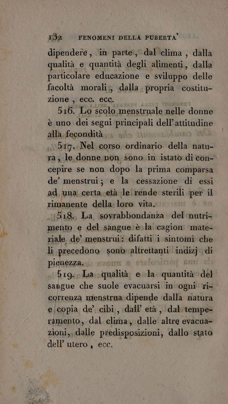 dipendere, in parte, dal ‘clima, dalla qualità e quantità degli alimenti, dalla particolare educazione e sviluppo delle facoltà morali;, «dalla. propria costitu- zione , ecc. ecc. 516. Lo scolo. menstruale nelle donne è uno dei segni principali dell’attitudine alla. fecondità, . i. >. È | 5g. Nel corso ordinario della natu- ra; le donne non sono. in istato di con cepire se non dopo la prima comparsa de° menstrui; e la cessazione di essi ad, una: certa.cetà le! rende sterili per il ‘imanente della. loro vita. .:1518., La ‘sovrabbondanza del ‘nutri- mento e del sangue: è .la cagion mate- riale. de’ menstrui: difatti i sintomi che li recedono sono; precnagri pipa di pienezza. bg. ua: qualità e di quantità del saugue che suole evacuarsi in'‘ogni’ ri correnza mienstrua dipende dalla natura el copia de? cibi, dall’ età , dal tempe- ramento, dal. clima, dalle altre evacua= zioni,, dalle predisposizioni, dallo stato dell’ utero , ecc.