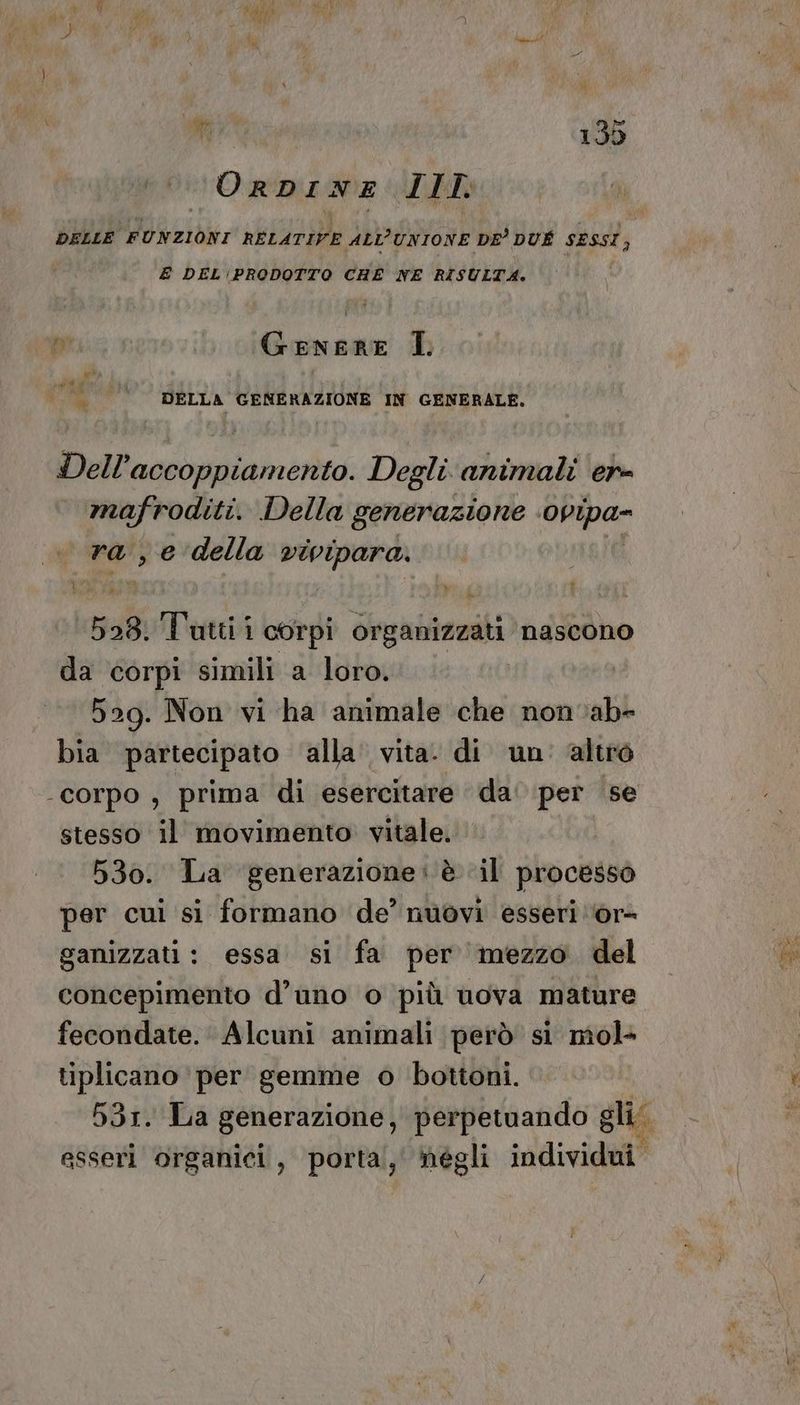 di i ; dh dà O Veli ia rid 135 ORDINE LIT: DELLE FUNZIONI RELATIVE Abb'iiione DE DUÉ SESSI l; E DEL\PRODOTTO CHE NE RISULTA. ty MA IL ue N PR | °‘’‘’‘’’‘0‘DELLA GENERAZIONE IN GENERALE. Dell’accoppiamento. Degli animali en mafroditi. Della generazione ‘Dpipa- ra , e della vivipara. 528. 3: Tani 1 corpi organizzati nascono da corpi simili a loro. | 529. Non vi ha animale che nonvabe bia partecipato alla vita. di un altro corpo, prima di esercitare da' per ‘se stesso il movimento. vitale. 530. La ‘generazione: è ‘il processo per cui si formano de’ nuovi esseri ‘or- ganizzati : essa si fa per mezzo del concepimento d’uno o più uova mature fecondate. Alcuni animali però si mol- tiplicano per gemme o bottoni. as esseri organici, porta, hégli individui