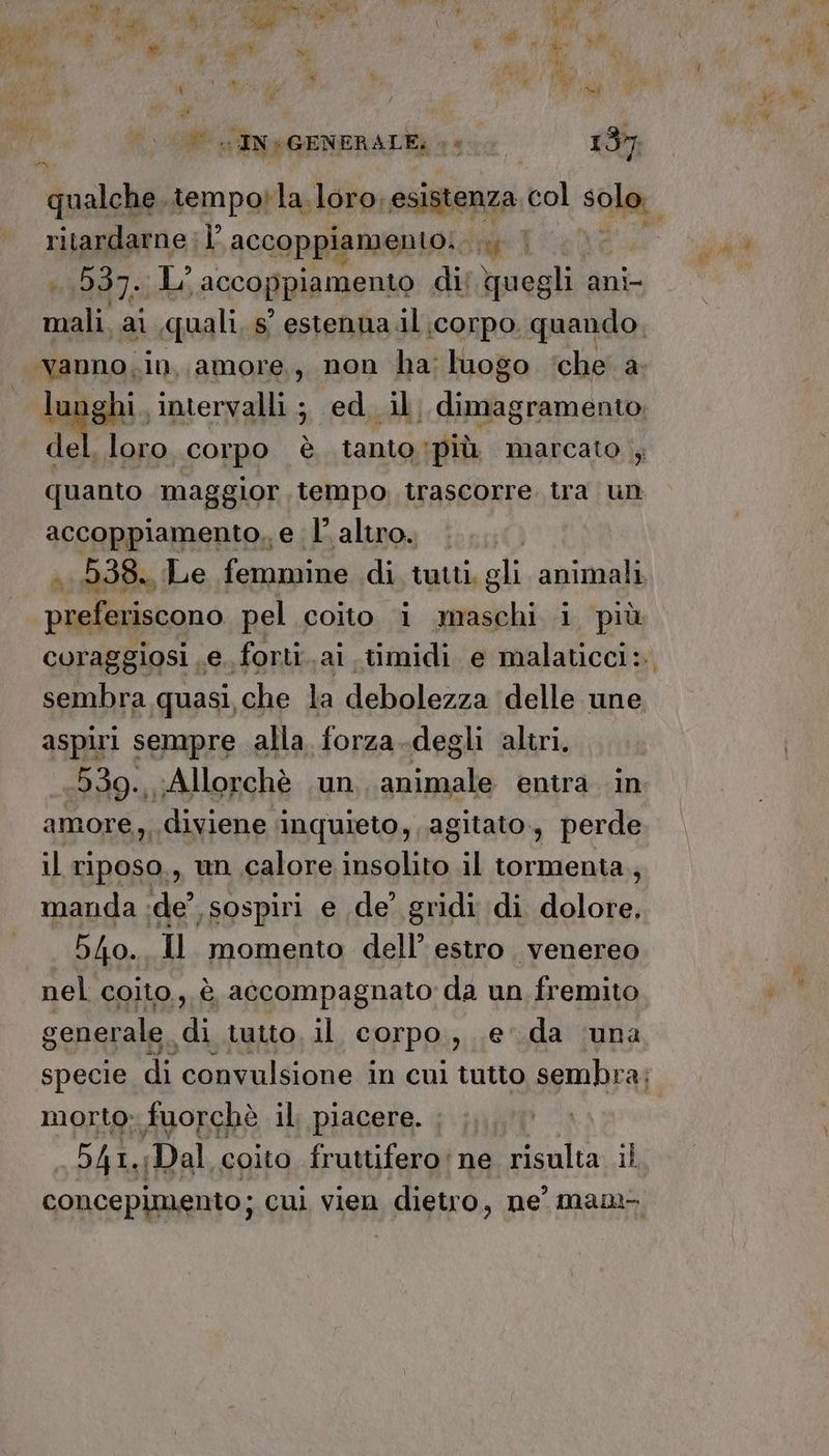Mer a tempoi la loro, esistenza bol “ca, ritardarne |’ accoppiamento: { | TESE L’ A GCapia mento di; quegli. ani cel ar ,quali, s° estenna il corpo. quando, x loro. corpo è tanto più marcato , quanto maggior tempo trascorre tra un accoppiamento, e l’altro. . 538. Le femmine di. tuiti, gli animali preferiscono pel coito i maschi i più coraggiosi e. forti.ai timidi e malaticci: sembra quasi, che la debolezzaidelle une aspiri sempre alla forza.degli altri. 539. Allorchè un animale entra in amore, diviene ‘inquieto, agitato, perde il riposo., un calore insolito il tormenta, manda :de’ sospiri e de’ gridi di dio 540. Il momento dell’ estro. venereo nel coito, è accompagnato da un fremito generale, Ù, tutto, il corpo), da ‘una specie di convulsione in cui tutto sembr ai morto: fuorchè il piacere. , MISA Dal coito fruttifero:ne risulta il concepimento; ; cul vien dietro, ne’ mam pn: ‘intervalli ; ed. il, dimagramento;