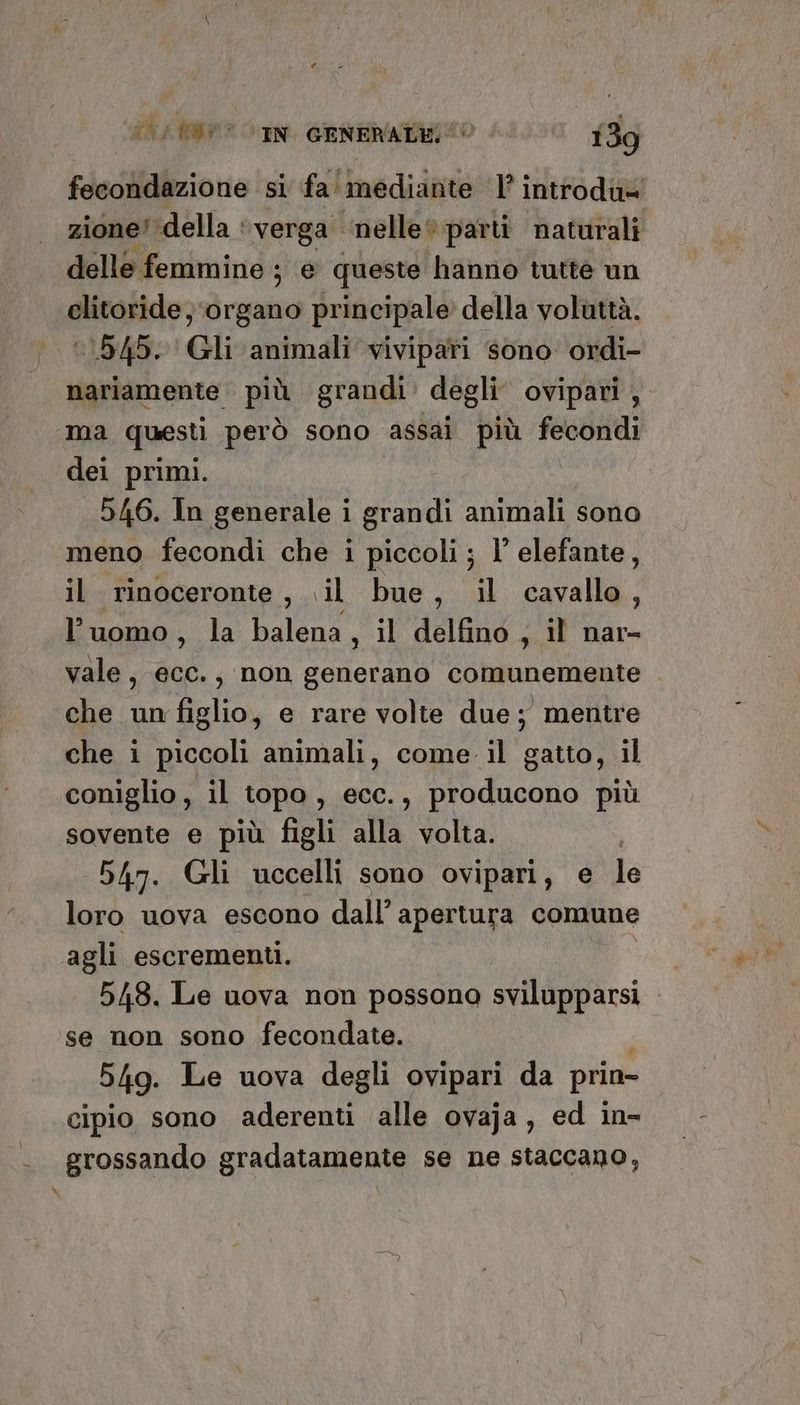 fecondazione si fa' mediante 1’ introdu= zione! della : verga ‘nelle parti naturali delle femmine ; e queste hanno tutte un clitoride; ‘organo principale della voluttà. ‘1545. Gli animali vivipari sono ordi- nariamente più grandi’ degli ovipari, x dei primi. 546. In generale i grandi animali sono meno fecondi che i piccoli ; l’ elefante, il rinoceronte, «il bue, il cavallo, l’uomo, la balena , il delfino ; il nar- vale, ecc., non generano comunemente . che un figlio, e rare volie due; mentre che i piccoli animali, come il gatto, il coniglio, il topa, ecc., producono più sovente e più figli alla volta. 547. Gli uccelli sono ovipari, e le loro uova escono dall’ apertura comune agli escrementi. 548. Le uova non possona svilupparsi - se non sono fecondate. 949. Le uova degli ovipari da prin- cipio sono aderenti alle ovaja, ed in- grossando gradatamente se ne staccano,