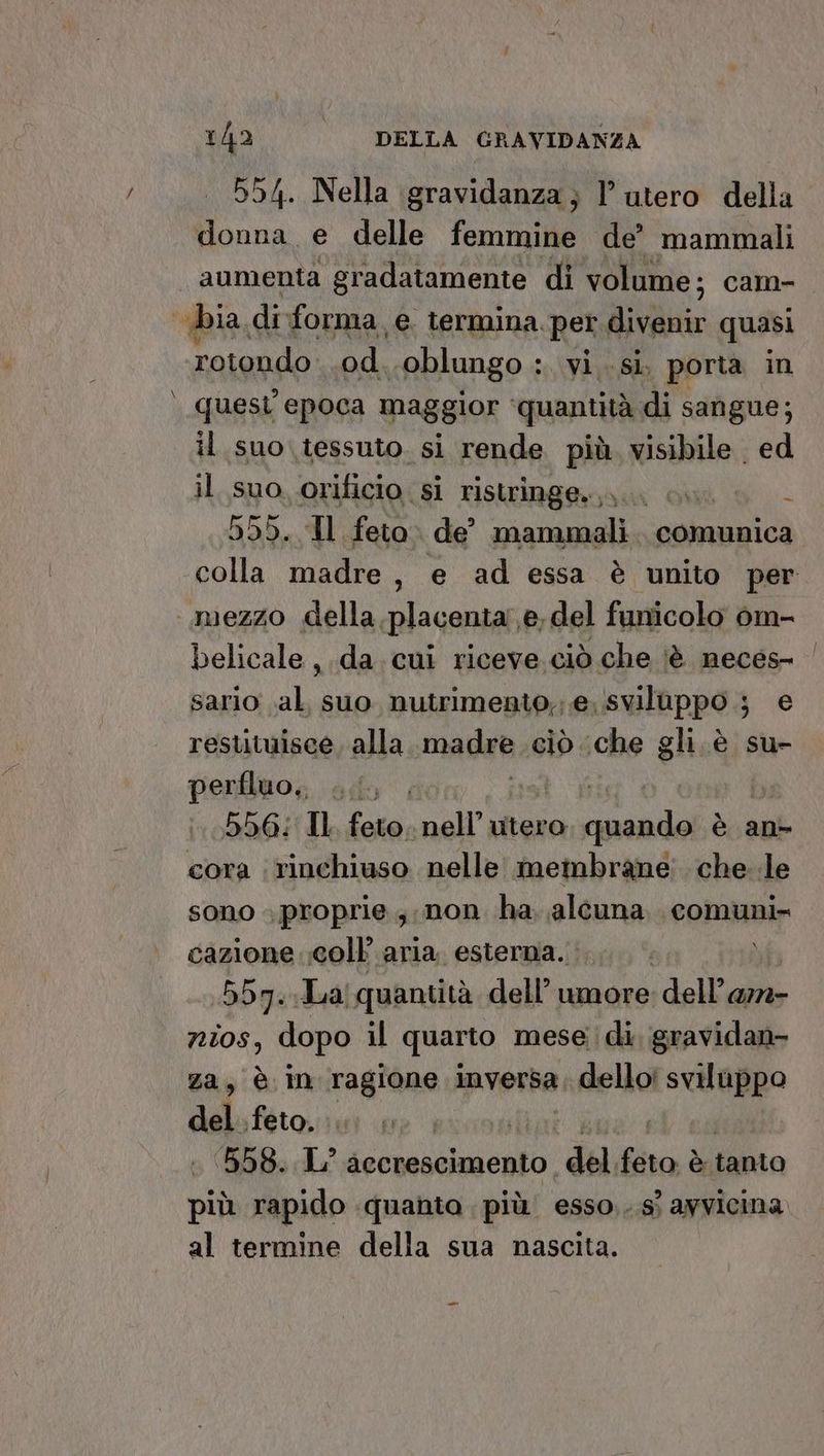 55/4. Nella gravidanza; l’utero della donna e delle femmine de’ mammali aumenta gradatamente di volume; cam- bia diforma e. termina per IRE quasi rotondo od oblungo : : vi sì poria in quest epoca maggior ‘quantità di sangue; il suo tessuto. si rende più. visibile ed il suo, orificio si ristringe.,.. ù 999. Il feto. de’ mammali . comunica colla madre , e ad essa è unito per mezzo della placenta e, del funicolo om- belicale ,.da.cui riceve. ciò che iè neces- ‘| sario .al, suo nutrimenio,; e.svilappo ; e resutuisce, alla madae ciò ‘che gli è su- perfluo,, ...| ty, 556: Il feto. poll utero ME è an cora rinchiuso nelle membrane che. le SONO > proprie ; non ha aleuna comuni= cazione ;coll aria, esterna. ) 557. Ja! quantità dell’ umore dell’a72- nios, dopo il quarto mese; di, gravidan- za, è in ragione inversa 1 dello! Magi del feto, | 1558. L° accrescimento del Brad è tanto più rapido quanta più esso,..sì avvicina al termine della sua nascita. _